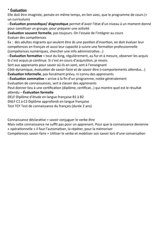 * Évaluation
Elle doit être imaginée, pensée en même temps, en lien avec, que le programme de cours (=
un curriculum)
- Évaluation pronostique/ diagnostique permet d’avoir l’état d’un niveau à un moment donné
pour constituer un groupe, pour préparer une activité
Évaluation souvent formelle, pas toujours. On l’essaie de l’intégrer au cours
Evaluer des compétences
Ex : des adultes migrants qui veulent être ds une position d’insertion, on doit évaluer leur
compétences en français et aussi leur capacité à suivre une formation professionnelle
(compétences numériques, chercher une info administrative...)
- Évaluation formative = tout du long, régulièrement, au fur et à mesure, observer les acquis
Si c’est acquis je continue. Si c’est en cours d’acquisition, je revois.
Sert aux apprenants pour savoir où ils en sont, sert à l’enseignant
Côté dynamique, évaluation de savoir-faire et de savoir-être (=comportements attendus...)
Évaluation Informelle, pas forcément prévu, ni connu des apprenants
- Évaluation sommative = arrive à la fin d’un programme, notée généralement
Evaluation de connaissances, sert à classer des apprenants
Peut donner lieu à une certification (diplôme, certificat…) qui montre quel est le résultat
attendu – Évaluation formelle
DELF Diplôme d’étude en langue française B1 à B2
DALF C1 à C2 Diplôme approfondi en langue française
Test TCF Test de connaissance du français (durée 2 ans)
Connaissance déclarative = savoir conjuguer le verbe être
Mais cette connaissance ne suffit pas pour un apprenant. Pour que la connaissance devienne
« opérationnelle » il faut l’automatiser, la répéter, pour la mémoriser
Compétences savoir-faire = Utiliser le verbe et mobiliser son savoir lors d’une conversation
 