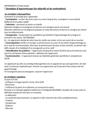 APPRENANTS (cf Note book)
* Stratégies d’apprentissage (les objectifs et les motivations)
les stratégies métacognitives
Comment on procède pour apprendre
- l’anticipation : se fixer des buts à plus ou moins long terme, se préparer à une activité
(différent d’un public captif)
- l’attention : comment on porte un intérêt.
Attention dirigée ex l’enseignant va donner une consigne avant une écoute
Attention sélective ex l’enseignant propose un texte de lecture et donne la consigne de relever
tous les déterminants
- l’autogestion : Comprendre les conditions qui facilitent l’apprentissage de la langue et
chercher à les réunir. AUTONOMIE
Ex : Un apprenant décide de relire tous les matins ses notes, lire le soir avant de se coucher
- l’autorégulation vérifier et corriger sa performance au cours d’une tâche d’apprentissage ou
d’un acte de communication, être dans la performance de plus en plus normée, se donner des
défis, besoin d’un feedback d’un enseignant ou d’un natif
- l’identification du problème : l’apprenant comprend la raison de faire tel ou tel exercice sans
qui’il lui soit besoin d’être explicité = adhésion de l’apprenant
- l’autoévaluation : L’apprenant évalue ses habiletés générales (portfolio) / compétences
CECRL
Un apprenant qui dév ses stratég métacognitives est un apprenant qui sait apprendre. On doit
avoir un discours explicatif pour montrer aux apprenants qu’ils peuvent être acteurs de leur
apprentissage.
Et l’enseignant peut accompagner, rassurer l’apprenant
les stratégies cognitives
Ce que l’on fait
- pratiquer la langue (parler, écrire, être actif)
-mémoriser
- l’inférence (à partir d’un élément, on construit le reste)
Renvoie à un concept appelé la tolérance à l’ambiguïté (BUDNER). Accepter de ne pas avoir la
définition exacte du mot dans un contexte.
- la déduction
- La recherche documentaire, la capacité à aller chercher des infos complémentaires
- Traduire
- Paraphraser
- Élaborer
- Résumer
 