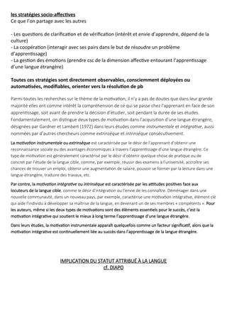 les stratégies socio-affectives
Ce que l’on partage avec les autres
- Les questions de clarification et de vérification (intérêt et envie d’apprendre, dépend de la
culture)
- La coopération (interagir avec ses pairs dans le but de résoudre un problème
d’apprentissage)
- La gestion des émotions (prendre csc de la dimension affective entourant l’apprentissage
d’une langue étrangère)
Toutes ces stratégies sont directement observables, consciemment déployées ou
automatisées, modifiables, orienter vers la résolution de pb
Parmi toutes les recherches sur le thème de la motivation, il n’y a pas de doutes que dans leur grande
majorité elles ont comme intérêt la compréhension de ce qui se passe chez l’apprenant en face de son
apprentissage, soit avant de prendre la décision d’étudier, soit pendant la durée de ses études.
Fondamentalement, on distingue deux types de motivation dans l’acquisition d’une langue étrangère,
désignées par Gardner et Lambert (1972) dans leurs études comme instrumentale et intégrative, aussi
nommées par d’autres chercheurs comme extrinsèque et intrinsèque consécutivement.
La motivation instrumentale ou extrinsèque est caractérisée par le désir de l’apprenant d’obtenir une
reconnaissance sociale ou des avantages économiques à travers l’apprentissage d’une langue étrangère. Ce
type de motivation est généralement caractérisé par le désir d’obtenir quelque chose de pratique ou de
concret par l’étude de la langue cible, comme, par exemple, réussir des examens à l’université, accroître ses
chances de trouver un emploi, obtenir une augmentation de salaire, pouvoir se former par la lecture dans une
langue étrangère, traduire des travaux, etc.
Par contre, la motivation intégrative ou intrinsèque est caractérisée par les attitudes positives face aux
locuteurs de la langue cible, comme le désir d’intégration ou l’envie de les connaître. Déménager dans une
nouvelle communauté, dans un nouveau pays, par exemple, caractérise une motivation intégrative, élément clé
qui aide l’individu à développer sa maîtrise de la langue, en devenant un de ses membres « compétents ». Pour
les auteurs, même si les deux types de motivations sont des éléments essentiels pour le succès, c’est la
motivation intégrative qui soutient le mieux à long terme l’apprentissage d’une langue étrangère.
Dans leurs études, la motivation instrumentale apparaît quelquefois comme un facteur significatif, alors que la
motivation intégrative est continuellement liée au succès dans l’apprentissage de la langue étrangère.
IMPLICATION DU STATUT ATTRIBUÉ À LA LANGUE
cf. DIAPO
 