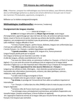 TD5 Histoire des méthodologies
EVAL : Présenter, comparer les méthodologies sous forme de tableau, avec éléments attendus
dans la méthodologie (présence ou absence de certains éléments) à recouper avec le travail
des 4 premiers TD (évaluation, apprenants, enseignants...)
Réflexion sur la relation enseignant/enseignés
Méthodologies traditionnelles (=Anciennes / modernes)
Enseignement des langues vivantes
--------- statut de la langue ---------
Le latin est la langue véhiculaire au Moyen-Age en Europe, seule langue
d’enseignement, apprentissage par cœur de listes de mots, de sentences (phrases toutes
faites), visant à l’écrire et à la parler, réservée aux enfants des familles nobles et des
seigneurs, son enseignement est destiné à peu de personnes, plutôt urbain
Latin médiéval = langue officielle à l’écrit
* A l’oral, d’autres langues : parlers locaux, dialectes, langues non uniformisées (qui
n’ont pas de codification, différentes selon les villages
L’ancien français = le « françois » variétés linguistiques non codifiées
* 3 grands ensembles = langues d’oïl, langues d’oc, franco-provencal
Langue françois plutôt parlé par la royauté
Une langue se forme qui est réservée à une élite = le latin
A côté des langues, utilisées essentiellement à l’oral
* Au cours du 12ème siècle, on commence à utiliser le « françois » à l’écrit // au latin
(église) = Il y a une sorte de scission les politiques (rois et seigneurs) et la langue latine
réservée à l’église qui a un rôle important dans l’éducation et qui s’impose ds l’enseignement
* Au 13ème apparaissent les 1ère œuvres littéraires en « françois »
Langue qui est utilisée en Italie, Allemagne… mais réservée aux personnes qui ont à
transmettre des informations (commerçants, artisans), des idées (politique, sciences…
médecine, math, philosophie)
* Le latin reste la langue enseignée à l’écrit.
Distance qui s’établit entre les gens instruit + église et le peuple
* Au 14 ème, le prestige de l’Université de Paris attire un auditoire important et
international
* Le « françois » s’utilise dans les villes (PARIS) et dans le reste du pays ce sont les
langues régionales
* Certaines villes de France vivent avec un bilinguisme assez généralisé
* Les échanges oraux, principalement commerciaux, permettent d’apprendre une
nouvelle langue. (moyens empiriques, à force d’utiliser on apprend).
On s’approprie d’abord les termes ds la langue cible pour ensuite former des phrases. Mais le
françois n’est toujours pas normalisé.
 