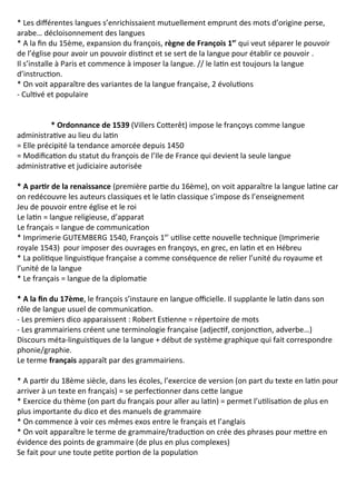 * Les différentes langues s’enrichissaient mutuellement emprunt des mots d’origine perse,
arabe… décloisonnement des langues
* A la fin du 15ème, expansion du françois, règne de François 1er
qui veut séparer le pouvoir
de l’église pour avoir un pouvoir distinct et se sert de la langue pour établir ce pouvoir .
Il s’installe à Paris et commence à imposer la langue. // le latin est toujours la langue
d’instruction.
* On voit apparaître des variantes de la langue française, 2 évolutions
- Cultivé et populaire
* Ordonnance de 1539 (Villers Cotterêt) impose le françoys comme langue
administrative au lieu du latin
= Elle précipité la tendance amorcée depuis 1450
= Modification du statut du françois de l’Ile de France qui devient la seule langue
administrative et judiciaire autorisée
* A partir de la renaissance (première partie du 16ème), on voit apparaître la langue latine car
on redécouvre les auteurs classiques et le latin classique s’impose ds l’enseignement
Jeu de pouvoir entre église et le roi
Le latin = langue religieuse, d’apparat
Le français = langue de communication
* Imprimerie GUTEMBERG 1540, François 1er
utilise cette nouvelle technique (Imprimerie
royale 1543) pour imposer des ouvrages en françoys, en grec, en latin et en Hébreu
* La politique linguistique française a comme conséquence de relier l’unité du royaume et
l’unité de la langue
* Le français = langue de la diplomatie
* A la fin du 17ème, le françois s’instaure en langue officielle. Il supplante le latin dans son
rôle de langue usuel de communication.
- Les premiers dico apparaissent : Robert Estienne = répertoire de mots
- Les grammairiens créent une terminologie française (adjectif, conjonction, adverbe…)
Discours méta-linguistiques de la langue + début de système graphique qui fait correspondre
phonie/graphie.
Le terme français apparaît par des grammairiens.
* A partir du 18ème siècle, dans les écoles, l’exercice de version (on part du texte en latin pour
arriver à un texte en français) = se perfectionner dans cette langue
* Exercice du thème (on part du français pour aller au latin) = permet l’utilisation de plus en
plus importante du dico et des manuels de grammaire
* On commence à voir ces mêmes exos entre le français et l’anglais
* On voit apparaître le terme de grammaire/traduction on crée des phrases pour mettre en
évidence des points de grammaire (de plus en plus complexes)
Se fait pour une toute petite portion de la population
 