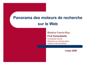 Panorama des moteurs de recherche
           sur le Web

                Béatrice Foenix-Riou
                FLA Consultants
                Consultante Internet
                Rédactrice en chef des lettres
                BASES et NETSOURCES



                                       i-expo 2008