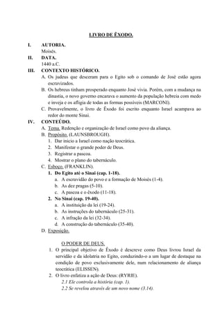 LIVRO DE ÊXODO.
I. AUTORIA.
Moisés.
II. DATA.
1440 a.C.
III. CONTEXTO HISTÓRICO.
A. Os judeus que desceram para o Egito sob o comando de José estão agora
escravizados.
B. Os hebreus tinham prosperado enquanto José vivia. Porém, com a mudança na
dinastia, o novo governo encarava o aumento da população hebreia com medo
e inveja e os afligia de todas as formas possíveis (MARCONI).
C. Provavelmente, o livro de Êxodo foi escrito enquanto Israel acampava ao
redor do monte Sinai.
IV. CONTEÚDO.
A. Tema. Redenção e organização de Israel como povo da aliança.
B. Propósito. (LAUNSBROUGH).
1. Dar inicio a Israel como nação teocrática.
2. Manifestar o grande poder de Deus.
3. Registrar a pascoa.
4. Mostrar o plano do tabernáculo.
C. Esboço. (FRANKLIN).
1. Do Egito até o Sinai (cap. 1-18).
a. A escravidão do povo e a formação de Moisés (1-4).
b. As dez pragas (5-10).
c. A pascoa e o êxodo (11-18).
2. No Sinai (cap. 19-40).
a. A instituição da lei (19-24).
b. As instruções do tabernáculo (25-31).
c. A infração da lei (32-34).
d. A construção do tabernáculo (35-40).
D. Exposição.
O PODER DE DEUS.
1. O principal objetivo de Êxodo é descreve como Deus livrou Israel da
servidão e da idolatria no Egito, conduzindo-o a um lugar de destaque na
condição de povo exclusivamente dele, num relacionamento de aliança
teocrática (ELISSEN).
2. O livro enfatiza a ação de Deus: (RYRIE).
2.1 Ele controla a história (cap. 1).
2.2 Se revelou através de um novo nome (3.14).
 