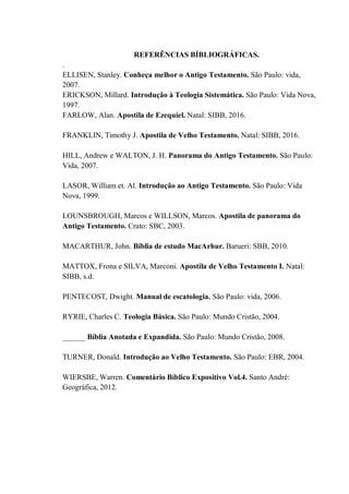 REFERÊNCIAS BÍBLIOGRÁFICAS.
.
ELLISEN, Stanley. Conheça melhor o Antigo Testamento. São Paulo: vida,
2007.
ERICKSON, Millard. Introdução à Teologia Sistemática. São Paulo: Vida Nova,
1997.
FARLOW, Alan. Apostila de Ezequiel. Natal: SIBB, 2016.
FRANKLIN, Timothy J. Apostila de Velho Testamento. Natal: SIBB, 2016.
HILL, Andrew e WALTON, J. H. Panorama do Antigo Testamento. São Paulo:
Vida, 2007.
LASOR, William et. Al. Introdução ao Antigo Testamento. São Paulo: Vida
Nova, 1999.
LOUNSBROUGH, Marcos e WILLSON, Marcos. Apostila de panorama do
Antigo Testamento. Crato: SBC, 2003.
MACARTHUR, John. Bíblia de estudo MacArhur. Barueri: SBB, 2010.
MATTOX, Frona e SILVA, Marconi. Apostila de Velho Testamento I. Natal:
SIBB, s.d.
PENTECOST, Dwight. Manual de escatologia. São Paulo: vida, 2006.
RYRIE, Charles C. Teologia Básica. São Paulo: Mundo Cristão, 2004.
______ Bíblia Anotada e Expandida. São Paulo: Mundo Cristão, 2008.
TURNER, Donald. Introdução ao Velho Testamento. São Paulo: EBR, 2004.
WIERSBE, Warren. Comentário Bíblico Expositivo Vol.4. Santo André:
Geográfica, 2012.
 