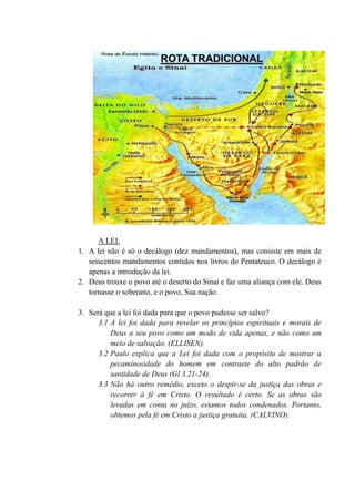A LEI.
1. A lei não é só o decálogo (dez mandamentos), mas consiste em mais de
seiscentos mandamentos contidos nos livros do Pentateuco. O decálogo é
apenas a introdução da lei.
2. Deus trouxe o povo até o deserto do Sinai e faz uma aliança com ele. Deus
tornasse o soberano, e o povo, Sua nação.
3. Será que a lei foi dada para que o povo pudesse ser salvo?
3.1 A lei foi dada para revelar os princípios espirituais e morais de
Deus a seu povo como um modo de vida apenas, e não como um
meio de salvação. (ELLISEN).
3.2 Paulo explica que a Lei foi dada com o propósito de mostrar a
pecaminosidade do homem em contraste do alto padrão de
santidade de Deus (Gl 3.21-24).
3.3 Não há outro remédio, exceto o despir-se da justiça das obras e
recorrer à fé em Cristo. O resultado é certo. Se as obras são
levadas em conta no juízo, estamos todos condenados. Portanto,
obtemos pela fé em Cristo a justiça gratuita. (CALVINO).
 
