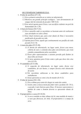 OS UTENSÍLIOS TABERNÁCULO.
1. O altar de sacrifício (27.1-8).
1.1 Era o primeiro utensílio ao se entrar no tabernáculo.
1.2 Mostrava um grande princípio teológico: “sem derramamento de
sangue não há remissão de pecados”(Hb 9.22).
1.3 Esse móvel aponta para Cristo e seu sacrifício redentor em prol da
humanidade (Jo 1.29).
2. A bacia de bronze (30.17-21).
2.1 Era o utensílio onde os sacerdotes se lavavam antes de realizarem
suas atividades no culto a Deus.
2.2 Esse ritual ensinava que, para estar diante de Deus é necessário
purificação de pecados na vida.
2.3 Aponta para Cristo, aquele que continuamente nos purifica de todo
pecado (I Jo 1.9).
3. A mesa dos pães (25.23-30).
3.1 À direita do tabernáculo, no lugar santo, ficava essa mesa,
coberta de ouro e contendo doze pães sem fermento, que eram
comidos semanalmente pelos sacerdotes.
3.2 Esses pães representavam o sustento provido pelo Senhor às
doze tribos de Israel.
3.3 A mesa apontava para Cristo como o pão que desce dos céus
(Jo 6.32-35).
4. O candelabro (25.31-40).
4.1 À esquerda do tabernáculo, no lugar santo, ficava esse
candelabro, de seis hastes, e sempre deveria estar abastecido
de azeite.
4.2 Os sacerdotes utilizavam a luz desse candelabro para
trabalharem.
4.3 Jesus apresenta-se como a luz do mundo (Jo 8.12).
5. O altar de incenso (30.1-10).
5.1 Era a última peça antes de chegar no santo dos santos.
5.2 Assim como a mosca morta faz feder todo o perfume (Ec 10.1),
o pecado é mal cheiroso para Deus. O incenso representava o
padrão de como o homem deveria se apresentar diante de
Deus.
6. O propiciatório e a arca (25.10-22).
6.1 A arca continha as duas tábuas da lei, uma medida do maná e
a vara que floresceu, de Arão. O propiciatório é a tampa da
arca.
 
