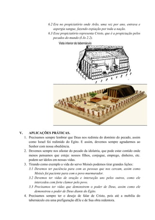 6.2 Era no propiciatório onde Arão, uma vez por ano, entrava e
aspergia sangue, fazendo expiação por toda a nação.
6.3 Esse propiciatório representa Cristo, que é a propiciação pelos
pecados do mundo (I Jo 2.2).
V. APLICAÇÕES PRÁTICAS.
1. Precisamos sempre lembrar que Deus nos redimiu do domínio do pecado, assim
como Israel foi redimido do Egito. E assim, devemos sempre agradarmos ao
Senhor com nossa obediência.
2. Devemos sempre nos afastar do pecado da idolatria, que pode estar contido onde
menos pensamos que esteja: nossos filhos, conjugue, emprego, dinheiro, etc.
podem ser ídolos em nossas vidas.
3. Tirando como exemplo a vida do servo Moisés podemos tirar grandes lições:
3.1 Devemos ter paciência para com as pessoas que nos cercam, assim como
Moisés foi paciente para com o povo murmurador.
3.2 Devemos ter vidas de oração e interseção uns pelos outros, como ele
intercedeu com forte clamor pelo povo.
3.3 Precisamos ter vidas que demonstrem o poder de Deus, assim como ele
demonstrou o poder de Deus diante do Egito.
4. Precisamos sempre ter o desejo de falar de Cristo, pois até a mobília do
tabernáculo era uma prefiguração dEle e de Sua obra redentora.
 