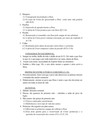 2. Manjares.
2.1 Consagração da produção a Deus.
2.2 O corpo de Cristo foi apresentado a Deus como uma vida perfeita
(Hb 10.5).
3. Pacífica.
3.1 Expressão de agradecimento a Deus.
3.2 A oferta de Cristo promove paz com Deus (Ef 2.14).
4. Pecado.
4.1 Restauração à comunhão com Deus pelo sangue de um substituto.
4.2 A oferta de Cristo provê continua renovação, por meio da confissão (I
Jo 1.9).
5. Culpa.
4.1 Restituição pelos danos do pecado contra Deus e o próximo.
4.2 A oferta de Cristo compensa o dano do pecado (II Co 5.19).
CONSAGRAÇÃO SACERDOTAL.
1. Sangue na orelha, dedão da mão e dedão do pé (8.23, 24): tudo o que fizer
(o que vê, o que pega e por onde anda) deve ser santo, diante de Deus.
2. Unção com azeite: necessidade do Espírito Santo no ministério.
3. Nadabe e Abiú (cap. 10): o erro deles mostra o quanto é sério servir a
Deus.
DISTINÇÃO ENTRE O PURO E O IMUNDO (11-22).
1. Preventivamente: fazer com que o povo não absorvesse as práticas imorais
e imundas das nações cananeias.
2. Didaticamente: ensinar ao povo que Deus é santo e que eles deveriam ser
santos em todas as áreas da vida.
AS FESTAS.
1. Sábado: descanso semanal.
2. Páscoa: dia quatorze do primeiro mês – relembra a saída do povo do
Egito.
3. Pães asmos: dia quinze do primeiro mês
3.1O povo comia pães sem fermento.
3.2Simbolizava o novo tipo de vida dos santos.
4. Primícias: dia seguinte aos pães asmos.
4.1Ofereciam as primeiras espigas da colheita a Deus.
4.2Essa festa aponta para a ressurreição de Cristo (primícias) e a
garantia da ressureição dos crentes (I Co 15.22, 23).
 