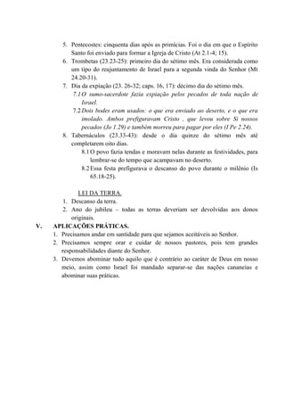 5. Pentecostes: cinquenta dias após as primícias. Foi o dia em que o Espírito
Santo foi enviado para formar a Igreja de Cristo (At 2.1-4; 15).
6. Trombetas (23.23-25): primeiro dia do sétimo mês. Era considerada como
um tipo do reajuntamento de Israel para a segunda vinda do Senhor (Mt
24.20-31).
7. Dia da expiação (23. 26-32; caps. 16, 17): décimo dia do sétimo mês.
7.1O sumo-sacerdote fazia expiação pelos pecados de toda nação de
Israel.
7.2Dois bodes eram usados: o que era enviado ao deserto, e o que era
imolado. Ambos prefiguravam Cristo , que levou sobre Si nossos
pecados (Jo 1.29) e também morreu para pagar por eles (I Pe 2.24).
8. Tabernáculos (23.33-43): desde o dia quinze do sétimo mês até
completarem oito dias.
8.1O povo fazia tendas e moravam nelas durante as festividades, para
lembrar-se do tempo que acampavam no deserto.
8.2Essa festa prefigurava o descanso do povo durante o milênio (Is
65.18-25).
LEI DA TERRA.
1. Descanso da terra.
2. Ano do jubileu – todas as terras deveriam ser devolvidas aos donos
originais.
V. APLICAÇÕES PRÁTICAS.
1. Precisamos andar em santidade para que sejamos aceitáveis ao Senhor.
2. Precisamos sempre orar e cuidar de nossos pastores, pois tem grandes
responsabilidades diante do Senhor.
3. Devemos abominar tudo aquilo que é contrário ao caráter de Deus em nosso
meio, assim como Israel foi mandado separar-se das nações cananeias e
abominar suas práticas.
 