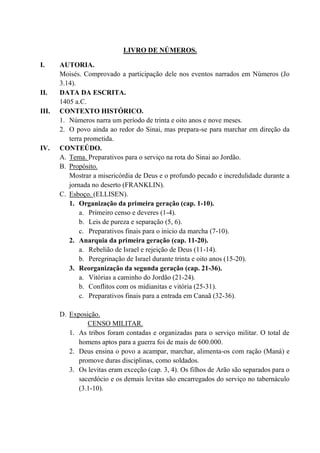 LIVRO DE NÚMEROS.
I. AUTORIA.
Moisés. Comprovado a participação dele nos eventos narrados em Números (Jo
3.14).
II. DATA DA ESCRITA.
1405 a.C.
III. CONTEXTO HISTÓRICO.
1. Números narra um período de trinta e oito anos e nove meses.
2. O povo ainda ao redor do Sinai, mas prepara-se para marchar em direção da
terra prometida.
IV. CONTEÚDO.
A. Tema. Preparativos para o serviço na rota do Sinai ao Jordão.
B. Propósito.
Mostrar a misericórdia de Deus e o profundo pecado e incredulidade durante a
jornada no deserto (FRANKLIN).
C. Esboço. (ELLISEN).
1. Organização da primeira geração (cap. 1-10).
a. Primeiro censo e deveres (1-4).
b. Leis de pureza e separação (5, 6).
c. Preparativos finais para o inicio da marcha (7-10).
2. Anarquia da primeira geração (cap. 11-20).
a. Rebelião de Israel e rejeição de Deus (11-14).
b. Peregrinação de Israel durante trinta e oito anos (15-20).
3. Reorganização da segunda geração (cap. 21-36).
a. Vitórias a caminho do Jordão (21-24).
b. Conflitos com os midianitas e vitória (25-31).
c. Preparativos finais para a entrada em Canaã (32-36).
D. Exposição.
CENSO MILITAR.
1. As tribos foram contadas e organizadas para o serviço militar. O total de
homens aptos para a guerra foi de mais de 600.000.
2. Deus ensina o povo a acampar, marchar, alimenta-os com ração (Maná) e
promove duras disciplinas, como soldados.
3. Os levitas eram exceção (cap. 3, 4). Os filhos de Arão são separados para o
sacerdócio e os demais levitas são encarregados do serviço no tabernáculo
(3.1-10).
 