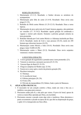 REBELIÃO DO POVO.
1. Murmuração (11.1-3). Resultado: o Senhor devasta os arredores do
acampamento.
2. Murmuração pela falta de carne (11.4-9). Resultado: Deus envia uma
praga (11.33).
3. Rebeldia de Miriã contra Moisés (11.35-12.15). Resultado: Deus a torna
leprosa.
4. Murmuração do povo pela terra de Canaã: homens gigantes, não poderiam
ser vencidos (13. 31-14.2). Resultado: aquela geração foi condenada a
vaguear e morrer pelo deserto. Somente a próxima geração entraria na
terra prometida.
5. Rebelião liderada por Coré contra Moisés e a liderança instituída por Deus
(16.3). Resultado: morte de Coré e suas pessoas (16.32), morte de 250
homens que ofereciam incenso (16.35).
6. Murmuração contra Moisés e Arão (16.41). Resultado: Deus envia uma
praga e mata 14.600 (16.49).
7. Murmuração contra o Maná (21.5). Resultado: Deus envia serpentes
venenosas e muitos morreram.
A SEGUNDA GERAÇÃO.
1. A nova geração dá seguimento à jornada rumo à terra prometida. (21).
2. Vencem os amorreus e possuem sua terra (21.21-32).
3. Vencem Ogue de Basã (21.33-35).
4. Chega às campinas de Moabe (cap. 22-36).
5. Fazem novo censo após a morte da primeira geração (26).
6. Recebem instruções:
6.1 Herança.
6.2 A escolha de Josué.
6.3 Ofertas principais (28, 29).
6.4 Votos (30).
6.5 Divisão da transjordânia (32): Ruben, Gade e parte de Manasses.
V. APLICAÇÕES PRÁTICAS.
1. É necessário ter um coração contrito a Deus, tendo em vista o Seu ser, e
também a sua graça para conosco.
2. Precisamos andar pela fé, e não pelo que vemos. O povo de Israel, apesar de
verem as maravilhas operadas por Deus, era incrédulo.
3. Precisamos encarar o pecado como algo sério e tenebroso. Deus abominou e
puniu severamente o pecado na época da lei; que dirá na dispensação da graça,
o quão vil é a transgressão aos Seus olhos.
 