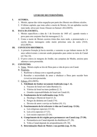 LIVRO DE DEUTERONÔMIO.
I. AUTORIA.
1. Moisés, apesar das várias negações por parte dos liberais nos últimos séculos.
2. O último capítulo, que trata sobre a morte de Moisés, foi um apêndice escrito
mais tarde, talvez por Josué, Eleazar ou Samuel. (ELLISEN).
II. DATA DA ESCRITA.
1. Moisés especificou a data de 1 de fevereiro de 1405 a.C. quando reuniu o
povo para este conjunto final de mensagens (1.3).
2. Como a morte de Moisés ocorreu trinta dias mais tarde, a pronunciação e a
escrita dessas mensagens estão muito próximas uma da outra (34.8).
(ELLISEN).
III. CONTEXTO HISTÓRICO.
1. A primeira Geração já havia morrido, e somente os que tinham menos de 20
anos sobreviveram e estavam sendo preparados para entrar na terra de Canaã
(cf. Nm 14).
2. O povo estava às margens do Jordão, nas campinas de Moabe, ansioso para
adentrar a terra prometida.
IV. CONTEÚDO.
A. Tema. Moisés expõe as leis de Deus para a vida do povo em Canaã.
B. Propósito.
1. Reafirmar a aliança com a segunda geração.
2. Ressaltar a necessidade de amar e obedecer a Deus para suceder bem
(viver) na terra prometida.
C. Esboço. (ELLISEN).
1. Fidelidade do Senhor novamente lembrada (cap.1 -4).
a. Fracasso de Israel em Cades-Barnéia (1).
b. Vitórias de Israel na trans-jordânia (2, 3).
c. Grandes responsabilidades de Israel em Canaã (4).
2. Fundamentos da lei reafirmados (cap. 5-11).
a. Decálogo e Shemá de Israel (5, 6).
b. Perigos da idolatria em Canaã (7-9).
c. Deveres de amor e serviço ao Senhor (10, 11).
3. Funcionamento da lei referente à vida em Canaã (cap. 12-26).
a. Leis religiosas especiais (12-16).
b. Leis civis especiais (17-21).
c. Leis sociais especiais (22-26).
4. Cumprimento da lei exigido para permanecer em Canaã (cap. 27-30).
a. Permanência em Canaã depende da obediência (27, 28).
b. Volta a Canaã depende do arrependimento (29, 30).
5. Determinações finais de Moisés e sua partida (cap. 31-34).
 