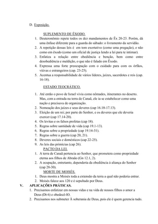 D. Exposição.
SUPLEMENTO DE ÊXODO.
1. Deuteronômio repete todos os dez mandamentos de Êx 20-23. Porém, dá
uma ênfase diferente para a guarda do sábado: o livramento da servidão.
2. A repetição dessas leis é em tom exortativo (como uma pregação), e não
como em êxodo (como um oficial de justiça lendo a lei para te intimar).
3. Enfatiza a relação entre obediência e benção, bem como entre
desobediência e maldição, o que não é falado em Êxodo.
4. Expressa uma forte preocupação com o cuidado para com os órfãos,
viúvas e estrangeiros (cap. 23-25).
5. Acentua a responsabilidade de vários líderes, juízes, sacerdotes e reis (cap.
16-18).
ESTADO TEOCRÁTICO.
1. Até então o povo de Israel vivia como nômades, itinerantes no deserto.
Mas, com a entrada na terra de Canaã, ele ia se estabelecer como uma
nação e precisava de organização.
2. Nomeação dos juízes e seus deveres (cap 16.18-17.13).
3. Eleição de um rei; por parte do Senhor, e os deveres que ele deveria
exercer (cap 17.14-20).
4. Os levitas e os falsos profetas (cap 18).
5. Regras sobre santidade de vida (cap 19.1-13).
6. Regras sobre a propriedade (cap 19.14-31).
7. Regras sobre a guerra (cap 20, 21).
8. Deveres sociais e domésticos (cap 22-25).
9. As leis das primícias (cap 26).
PACTO DA LEI.
1. A terra de Canaã pertencia ao Senhor, que prometera como propriedade
eterna aos filhos de Abraão (Gn 12.1, 2).
2. A ocupação, entretanto, dependeria da obediência à aliança do Senhor
(cap 28-30).
MORTE DE MOISÉS.
1. Deus mostra a Moisés toda a extensão da terra a qual não poderia entrar.
2. Moisés falece aos 120 e é sepultado por Deus.
V. APLICAÇÕES PRÁTICAS.
1. Precisamos enfatizar em nossas vidas e na vida de nossos filhos o amor a
Deus (Dt 6) e obedecê-lO.
2. Precisamos nos submeter À soberania de Deus, pois ele é quem gerencia tudo.
 