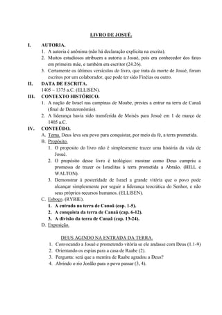 LIVRO DE JOSUÉ.
I. AUTORIA.
1. A autoria é anônima (não há declaração explicita na escrita).
2. Muitos estudiosos atribuem a autoria a Josué, pois era conhecedor dos fatos
em primeira mãe, e também era escritor (24.26).
3. Certamente os últimos versículos do livro, que trata da morte de Josué, foram
escritos por um colaborador, que pode ter sido Finéias ou outro.
II. DATA DE ESCRITA.
1405 – 1375 a.C. (ELLISEN).
III. CONTEXTO HISTÓRICO.
1. A nação de Israel nas campinas de Moabe, prestes a entrar na terra de Canaã
(final de Deuteronômio).
2. A liderança havia sido transferida de Moisés para Josué em 1 de março de
1405 a.C.
IV. CONTEÚDO.
A. Tema. Deus leva seu povo para conquistar, por meio da fé, a terra prometida.
B. Propósito.
1. O proposito do livro não é simplesmente trazer uma história da vida de
Josué.
2. O propósito desse livro é teológico: mostrar como Deus cumpriu a
promessa de trazer os Israelitas à terra prometida a Abraão. (HILL e
WALTON).
3. Demonstrar à posteridade de Israel a grande vitória que o povo pode
alcançar simplesmente por seguir a liderança teocrática do Senhor, e não
seus próprios recursos humanos. (ELLISEN).
C. Esboço. (RYRIE).
1. A entrada na terra de Canaã (cap. 1-5).
2. A conquista da terra de Canaã (cap. 6-12).
3. A divisão da terra de Canaã (cap. 13-24).
D. Exposição.
DEUS AGINDO NA ENTRADA DA TERRA.
1. Convocando a Josué e prometendo vitória se ele andasse com Deus (1.1-9)
2. Orientando os espias para a casa de Raabe (2).
3. Pergunta: será que a mentira de Raabe agradou a Deus?
4. Abrindo o rio Jordão para o povo passar (3, 4).
 