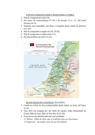 O POVO CONQUISTANDO E POSSUINDO A TERRA.
1. Pela fé conquistaram Jericó (6).
2. Por causa da autoconfiança (7.1-6) e do pecado (7.11, 12, 20) Israel
fracassa em Ai.
3. Somente com comunhão com Deus a conquista dessa cidade foi possível
(8.1-29).
4. Pela fé conquistam a região sul (10. 28-43).
5. Pela fé conquistam a região norte (11).
6. Divisão profética da terra (13-21).
QUEM ERAM OS CANANEUS. (ELLISEN).
1. Canaã era a faixa de terra compreendida desde sidom, ao norte, até Gaza,
ao sul.
2. Essa terra era ocupada por um misto de nações, todas descendiam de
Canaã, filho de Cam, filho de Noé (Gn 10.15-20).
3. Esses povos são identificados por sua localidade:
3.1 Heteus – filhos de Hete, que se estabeleceram na Ásia menor.
3.2 Gigarseus – da região oeste do mar da Galiléia.
 