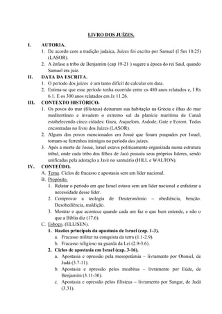 LIVRO DOS JUÍZES.
I. AUTORIA.
1. De acordo com a tradição judaica, Juízes foi escrito por Samuel (I Sm 10.25)
(LASOR).
2. A ênfase a tribo de Benjamim (cap 19-21 ) sugere a época do rei Saul, quando
Samuel era juiz.
II. DATA DA ESCRITA.
1. O período dos juízes é um tanto difícil de calcular em data.
2. Estima-se que esse período tenha ocorrido entre os 480 anos relatados e, I Rs
6.1. E os 300 anos relatados em Jz 11.26.
III. CONTEXTO HISTÓRICO.
1. Os povos do mar (filisteus) deixaram sua habitação na Grécia e ilhas do mar
mediterrâneo e invadem o extremo sul da planície marítima de Canaã
estabelecendo cinco cidades: Gaza, Asquelom, Asdode, Gate e Ecrom. Todas
encontradas no livro dos Juízes (LASOR).
2. Alguns dos povos mencionados em Josué que foram poupados por Israel,
tornam-se ferrenhos inimigos no período dos juízes.
3. Após a morte de Josué, Israel estava politicamente organizada numa estrutura
tribal, onde cada tribo dos filhos de Jacó possuía seus próprios líderes, sendo
unificadas pela adoração a Javé no santuário (HILL e WALTON).
IV. CONTEÚDO.
A. Tema. Ciclos de fracasso e apostasia sem um líder nacional.
B. Propósito.
1. Relatar o período em que Israel estava sem um líder nacional e enfatizar a
necessidade desse líder.
2. Comprovar a teologia de Deuteronômio – obediência, benção.
Desobediência, maldição.
3. Mostrar o que acontece quando cada um faz o que bem entende, e não o
que a Bíblia diz (17.6).
C. Esboço. (ELLISEN).
1. Razões principais da apostasia de Israel (cap. 1-3).
a. Fracasso militar na conquista da terra (1.1-2.9).
b. Fracasso religioso na guarda da Lei (2.9-3.6).
2. Ciclos de apostasia em Israel (cap. 3-16).
a. Apostasia e opressão pela mesopotâmia – livramento por Otoniel, de
Judá (3.7-11).
b. Apostasia e opressão pelos moabitas – livramento por Eúde, de
Benjamim (3.11-30).
c. Apostasia e opressão pelos filisteus – livramento por Sangar, de Judá
(3.31).
 