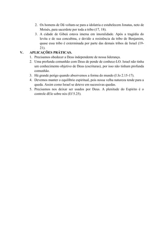 2. Os homens de Dã voltam-se para a idolatria e estabelecem Jonatas, neto de
Moisés, para sacerdote por toda a tribo (17, 18).
3. A cidade de Gibeá estava imersa em imoralidade. Após a tragédia do
levita e de sua concubina, e devido a resistência da tribo de Benjamim,
quase essa tribo é exterminada por parte das demais tribos de Israel (19-
21).
V. APLICAÇÕES PRÁTICAS.
1. Precisamos obedecer a Deus independente de nossa liderança.
2. Uma profunda comunhão com Deus de pende de conhece-LO. Israel não tinha
um conhecimento objetivo de Deus (escrituras), por isso não tinham profunda
comunhão.
3. Há grande perigo quando absorvemos a forma do mundo (I Jo 2.15-17).
4. Devemos manter o equilíbrio espiritual, pois nossa velha natureza tende para a
queda. Assim como Israel se deteve em sucessivas quedas.
5. Precisamos nos deixar ser usados por Deus. A plenitude do Espírito é o
controle dEle sobre nós (Ef 5.25).
 