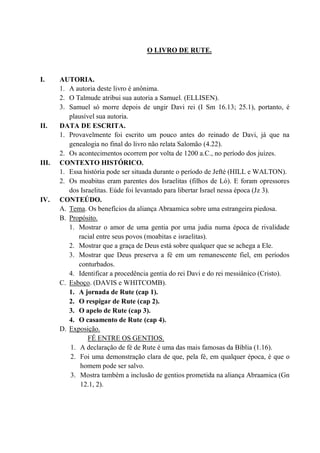 O LIVRO DE RUTE.
I. AUTORIA.
1. A autoria deste livro é anônima.
2. O Talmude atribui sua autoria a Samuel. (ELLISEN).
3. Samuel só morre depois de ungir Davi rei (I Sm 16.13; 25.1), portanto, é
plausível sua autoria.
II. DATA DE ESCRITA.
1. Provavelmente foi escrito um pouco antes do reinado de Davi, já que na
genealogia no final do livro não relata Salomão (4.22).
2. Os acontecimentos ocorrem por volta de 1200 a.C., no período dos juízes.
III. CONTEXTO HISTÓRICO.
1. Essa história pode ser situada durante o período de Jefté (HILL e WALTON).
2. Os moabitas eram parentes dos Israelitas (filhos de Ló). E foram opressores
dos Israelitas. Eúde foi levantado para libertar Israel nessa época (Jz 3).
IV. CONTEÚDO.
A. Tema. Os benefícios da aliança Abraamica sobre uma estrangeira piedosa.
B. Propósito.
1. Mostrar o amor de uma gentia por uma judia numa época de rivalidade
racial entre seus povos (moabitas e israelitas).
2. Mostrar que a graça de Deus está sobre qualquer que se achega a Ele.
3. Mostrar que Deus preserva a fé em um remanescente fiel, em períodos
conturbados.
4. Identificar a procedência gentia do rei Davi e do rei messiânico (Cristo).
C. Esboço. (DAVIS e WHITCOMB).
1. A jornada de Rute (cap 1).
2. O respigar de Rute (cap 2).
3. O apelo de Rute (cap 3).
4. O casamento de Rute (cap 4).
D. Exposição.
FÉ ENTRE OS GENTIOS.
1. A declaração de fé de Rute é uma das mais famosas da Bíblia (1.16).
2. Foi uma demonstração clara de que, pela fé, em qualquer época, é que o
homem pode ser salvo.
3. Mostra também a inclusão de gentios prometida na aliança Abraamica (Gn
12.1, 2).
 