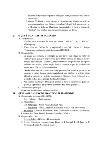 doutrina da ressurreição para os saduceus, seita judaica que não cria na
ressurreição.
1.2 Mateus 22.41-46 – Jesus insinua a divindade do Messias ao colocar
uma questão diante dos fariseus, citando o Salmo 110.1. certamente, se
o Messias era filho de Davi (sua humanidade), e Davi o chama de
“Senhor”, isso implica que ele também deveria ser Deus.
II. O QUE É O ANTIGO TESTAMENTO?
A. Sua formação.
1. Escrito num intervalo de mais ou menos 1500 a.C. (Jó) à 400 a.C.
(Malaquias).
2. Provavelmente Esdras foi o organizador dos 39 livros do Antigo
Testamento, conforme a tradição judaica (TURNER).
B. Seu conteúdo.
1. A queda do homem, a formação de um povo para Deus (a partir de
Abraão) para que, por meio desse povo Deus remisse os demais eleitos
(nação de sacerdotes) (Genesis). Deus estabelece um pacto com esse povo
criando uma nação, e essa nação deveria cumprir o que foi estabelecido
nesse pacto (Êxodo – Deuteronômio).
2. As decadências e os avivamentos desse povo ao descumprir o pacto, ou ao
cumprir o pacto, durante vários períodos de sua história: o período tribal
(Josué e Juízes), o período monárquico (Samuel, Reis-Crônicas) e o
período exílico e pós-exílico (Esdras, Neemias).
3. Os arautos usados por Deus para exortar o povo a cumprir sua parte do
pacto, e a promessa de que Deus cumpriria Sua parte (profetas).
C. Seu audiente principal.
O povo de Israel foi seu audiente imediato.
III. QUAL A ORGANIZAÇÃO DO ANTIGO TESTAMENTO?
A. Organização hebraica. (ELLISEN).
1. Lei – Gênesis – Deuteronômio.
2. Os profetas:
2.1 Anteriores – Josué, Juízes, Samuel, Reis,
2.2 Posteriores – Isaías, Jeremias, Ezequiel e os doze (um único livro).
3. As escritas – Salmos, Provérbios, Rute, Cântico dos Cânticos, Eclesiastes,
Lamentações, Ester, Daniel, Esdras – Neemias, Crônicas.
B. Organização cristã.
1. Livros da Lei – Gênesis – Deuteronômio.
2. Livros Históricos – Josué, Juízes, Rute, I e II Samuel, I e II Reis, I e II
Crônicas, Esdras, Neemias e Ester.
 