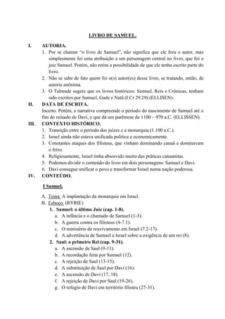 LIVRO DE SAMUEL.
I. AUTORIA.
1. Por se chamar “o livro de Samuel”, não significa que ele fora o autor, mas
simplesmente foi uma atribuição a um personagem central no livro, que foi o
juiz Samuel. Porém, não retira a possibilidade de que ele tenha escrito parte do
livro.
2. Não se sabe de fato quem foi o(s) autor(es) desse livro, se tratando, então, de
autoria anônima.
3. O Talmude sugere que os livros históricos: Samuel, Reis e Crônicas, tenham
sido escritos por Samuel, Gade e Natã (I Cr 29.29) (ELLISEN).
II. DATA DE ESCRITA.
Incerto. Porém, a narrativa compreende o período do nascimento de Samuel até o
fim do reinado de Davi, o que dá um parêntese de 1100 – 970 a.C. (ELLISSEN).
III. CONTEXTO HISTÓRICO.
1. Transição entre o período dos juízes e a monarquia (1.100 a.C.).
2. Israel ainda não estava unificada politica e economicamente.
3. Constantes ataques dos filisteus, que vinham dominando canaã e dominavam
o ferro.
4. Religiosamente, Israel tinha absorvido muito das práticas canaanitas.
5. Podemos dividir o conteúdo do livro em dois personagens: Samuel e Davi.
6. Davi consegue unificar o povo e transformar Israel numa nação poderosa.
IV. CONTEÚDO.
I Samuel.
A. Tema. A implantação da monarquia em Israel.
B. Esboço. (RYRIE)
1. Samuel: o último Juiz (cap. 1-8).
a. A infância e o chamado de Samuel (1-3).
b. A guerra contra os filisteus (4-7.1).
c. O ministério de reavivamento em Israel (7.2-17).
d. A advertência de Samuel a Israel sobre a exigência de um rei (8).
2. Saul: o primeiro Rei (cap. 9-31).
a. A ascensão de Saul (9-11).
b. A recordação feita por Samuel (12).
c. A rejeição de Saul (13-15).
d. A substituição de Saul por Davi (16).
e. A ascensão de Davi (17, 18).
f. A rejeição de Davi por Saul (19-26).
g. O refugio de Davi em território filisteu (27-31).
 