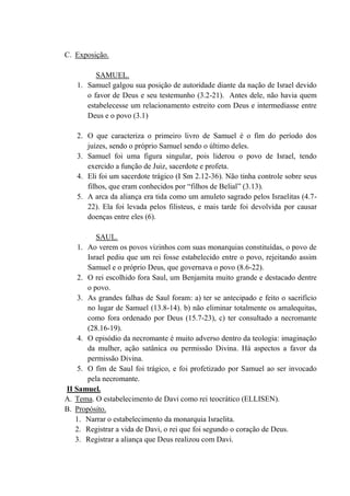 C. Exposição.
SAMUEL.
1. Samuel galgou sua posição de autoridade diante da nação de Israel devido
o favor de Deus e seu testemunho (3.2-21). Antes dele, não havia quem
estabelecesse um relacionamento estreito com Deus e intermediasse entre
Deus e o povo (3.1)
2. O que caracteriza o primeiro livro de Samuel é o fim do período dos
juízes, sendo o próprio Samuel sendo o último deles.
3. Samuel foi uma figura singular, pois liderou o povo de Israel, tendo
exercido a função de Juiz, sacerdote e profeta.
4. Eli foi um sacerdote trágico (I Sm 2.12-36). Não tinha controle sobre seus
filhos, que eram conhecidos por “filhos de Belial” (3.13).
5. A arca da aliança era tida como um amuleto sagrado pelos Israelitas (4.7-
22). Ela foi levada pelos filisteus, e mais tarde foi devolvida por causar
doenças entre eles (6).
SAUL.
1. Ao verem os povos vizinhos com suas monarquias constituídas, o povo de
Israel pediu que um rei fosse estabelecido entre o povo, rejeitando assim
Samuel e o próprio Deus, que governava o povo (8.6-22).
2. O rei escolhido fora Saul, um Benjamita muito grande e destacado dentre
o povo.
3. As grandes falhas de Saul foram: a) ter se antecipado e feito o sacrifício
no lugar de Samuel (13.8-14). b) não eliminar totalmente os amalequitas,
como fora ordenado por Deus (15.7-23), c) ter consultado a necromante
(28.16-19).
4. O episódio da necromante é muito adverso dentro da teologia: imaginação
da mulher, ação satânica ou permissão Divina. Há aspectos a favor da
permissão Divina.
5. O fim de Saul foi trágico, e foi profetizado por Samuel ao ser invocado
pela necromante.
II Samuel.
A. Tema. O estabelecimento de Davi como rei teocrático (ELLISEN).
B. Propósito.
1. Narrar o estabelecimento da monarquia Israelita.
2. Registrar a vida de Davi, o rei que foi segundo o coração de Deus.
3. Registrar a aliança que Deus realizou com Davi.
 