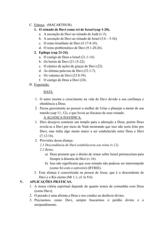 C. Esboço. (MACARTHUR).
1. O reinado de Davi como rei de Israel (cap 1-20).
a. A ascenção de Davi ao reinado de Judá (1-3).
b. A ascenção de Davi ao reinado de Israel (3.6 – 5.16).
c. O reino triunfante de Davi (5.17-8.18).
d. O reino problemático de Davi (9.1-20.26).
2. Epílogo (cap 21-24).
a. O castigo de Deus a Israel (21.1-14).
b. Os heróis de Davi (21.15-22).
c. O cântico de ações de graças de Davi (22).
d. As ultimas palavras de Davi (23.1-7).
e. Os valentes de Davi (23.8-39).
f. O castigo de Deus a Davi (24).
D. Exposição.
DAVI.
1. O autor mostra o crescimento na vida de Davi devido a sua confiança e
obediência a Deus.
2. Pecou gravemente ao possuir a mulher de Urias e planejar a morte de seu
marido (cap 11, 12), o que levou ao fracasso de seus reinado.
A ALIANÇA DAVIDICA.
1. Davi desejava construir um templo para a adoração a Deus, porém Deus
revela-se a Davi por meio de Natã mostrando que isso não seria feito por
Davi; mas tinha algo muito maior a ser estabelecido entre Deus e Davi
(7.12-16).
2. Provisões dessa aliança:
2.1 Descendência de Davi estabeleceria seu reino (v.12).
2.2 Reino.
a) Deus promete que o direito de reinar sobre Israel pertenceriam para
Sempre à dinastia de Davi (v.16).
b) Isso não significaria que esse reinado não pudesse ser interrompido
(como foi com o cativeiro) (RYRIE).
3. Essa aliança é concretizada na pessoa de Jesus, que é o descendente de
Davi e o Rei eterno (Mt 1.1; cf. Is 9.6).
V. APLICAÇÕES PRÁTICAS.
1. A nossa vitória espiritual depende do quanto temos de comunhão com Deus
(como Davi).
2. O pecado é uma afronta a Deus e nos conduz ao desfavor divino.
3. Precisamos, como Davi, sempre buscarmos o perdão divino e o
arrependimento.
 