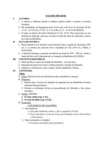O LIVRO DOS REIS.
I. AUTORIA.
1. A autoria é anônima, porém a tradição judaica atribui a autoria ao profeta
Jeremias.
2. Há semelhança na linguagem desse livro com a do livro de Jeremias (II Rs
17.14 – Jr 7.26; II rs 17.20 – Jr 7.15; II Rs 21.12 – Jr 19.3) (TURNER).
3. O autor se utilizou de fontes Históricas (11.41; 14.19, 29) e precisaria ser um
israelita de Judá que estivesse vivendo no final do reino de Judá para o inicio
do exílio na Babilônia.
II. DATA DE ESCRITA.
1. Provavelmente o(s) autor(es) escreveu(ram) entre a queda de Jerusalém (586
a.C.) e o retorno do cativeiro sob o mandado de Ciro (539 a.C.) (HILL e
WALTON).
2. A narrativa abrange o período da história de Israel de 970 – 560 a.C. desde a
morte de Davi até a libertação do rei Joaquim na Babilônia (ELLISEN).
III. CONTEXTO HISTÓRICO.
1. Morte de Davi e inicio do reinado de Salomão – a era de ouro.
2. Interação de Israel com reinos vizinhos durante o reinado de Salomão.
3. Impérios se fortalecem, como o Egito, Assíria, Babilônia e Pérsia.
IV. CONTEÚDO.
I Reis.
A. Tema. Glória do reino de Salomão devido a obediência à aliança.
B. Propósito.
1. Mostrar que o sucesso de qualquer rei dependia da sua fidelidade à aliança
(teologia deuteronômica).
2. Mostrar a retribuição divina ao procedimento de Salomão e dos reinos
divididos.
C. Esboço. (RYRIE).
1. O reino unido (cap. 1-11).
2. O reino dividido (cap. 12-22).
D. Exposição.
A GRANDEZA DE SALOMÃO.
1. Sua sabedoria.
1.1 Ele pede sabedoria a Deus, e Ele se agrada (3.10-28).
1.2 Essa sabedoria é vista nos livros que Salomão escreve (Provérbios
e Eclesiastes).
2. Suas construções (o templo).
2.1 Foi uma construção muito grandiosa.
 
