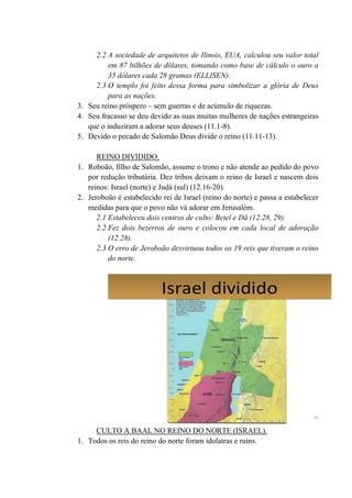 2.2 A sociedade de arquitetos de Ilinois, EUA, calculou seu valor total
em 87 bilhões de dólares, tomando como base de cálculo o ouro a
35 dólares cada 28 gramas (ELLISEN).
2.3 O templo foi feito dessa forma para simbolizar a glória de Deus
para as nações.
3. Seu reino próspero – sem guerras e de acúmulo de riquezas.
4. Seu fracasso se deu devido as suas muitas mulheres de nações estrangeiras
que o induziram a adorar seus deuses (11.1-8).
5. Devido o pecado de Salomão Deus divide o reino (11.11-13).
REINO DIVIDIDO.
1. Roboão, filho de Salomão, assume o trono e não atende ao pedido do povo
por redução tributária. Dez tribos deixam o reino de Israel e nascem dois
reinos: Israel (norte) e Judá (sul) (12.16-20).
2. Jeroboão é estabelecido rei de Israel (reino do norte) e passa a estabelecer
medidas para que o povo não vá adorar em Jerusalém.
2.1 Estabeleceu dois centros de culto: Betel e Dã (12.28, 29).
2.2 Fez dois bezerros de ouro e colocou em cada local de adoração
(12.28).
2.3 O erro de Jeroboão desvirtuou todos os 19 reis que tiveram o reino
do norte.
CULTO A BAAL NO REINO DO NORTE (ISRAEL).
1. Todos os reis do reino do norte foram idolatras e ruins.
 