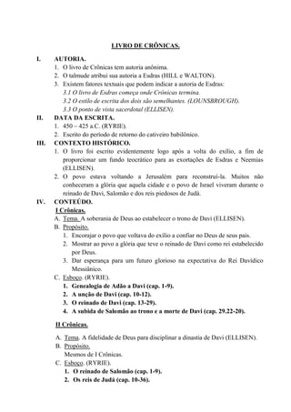 LIVRO DE CRÔNICAS.
I. AUTORIA.
1. O livro de Crônicas tem autoria anônima.
2. O talmude atribui sua autoria a Esdras (HILL e WALTON).
3. Existem fatores textuais que podem indicar a autoria de Esdras:
3.1 O livro de Esdras começa onde Crônicas termina.
3.2 O estilo de escrita dos dois são semelhantes. (LOUNSBROUGH).
3.3 O ponto de vista sacerdotal (ELLISEN).
II. DATA DA ESCRITA.
1. 450 – 425 a.C. (RYRIE).
2. Escrito do período de retorno do cativeiro babilônico.
III. CONTEXTO HISTÓRICO.
1. O livro foi escrito evidentemente logo após a volta do exílio, a fim de
proporcionar um fundo teocrático para as exortações de Esdras e Neemias
(ELLISEN).
2. O povo estava voltando a Jerusalém para reconstruí-la. Muitos não
conheceram a glória que aquela cidade e o povo de Israel viveram durante o
reinado de Davi, Salomão e dos reis piedosos de Judá.
IV. CONTEÚDO.
I Crônicas.
A. Tema. A soberania de Deus ao estabelecer o trono de Davi (ELLISEN).
B. Propósito.
1. Encorajar o povo que voltava do exílio a confiar no Deus de seus pais.
2. Mostrar ao povo a glória que teve o reinado de Davi como rei estabelecido
por Deus.
3. Dar esperança para um futuro glorioso na expectativa do Rei Davídico
Messiânico.
C. Esboço. (RYRIE).
1. Genealogia de Adão a Davi (cap. 1-9).
2. A unção de Davi (cap. 10-12).
3. O reinado de Davi (cap. 13-29).
4. A subida de Salomão ao trono e a morte de Davi (cap. 29.22-20).
II Crônicas.
A. Tema. A fidelidade de Deus para disciplinar a dinastia de Davi (ELLISEN).
B. Propósito.
Mesmos de I Crônicas.
C. Esboço. (RYRIE).
1. O reinado de Salomão (cap. 1-9).
2. Os reis de Judá (cap. 10-36).
 