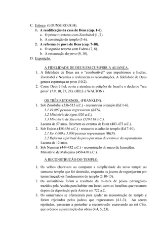 C. Esboço. (LOUNSBROUGH).
1. A reedificação da casa de Deus (cap. 1-6).
a. O primeiro retorno com Zorobabel (1, 2).
b. A construção do templo (3-6).
2. A reforma do povo de Deus (cap. 7-10).
a. O segundo retorno com Esdras (7, 8).
b. A restauração do povo (9, 10).
D. Exposição.
A FIDELIDADE DE DEUS EM CUMPRIR A ALIANÇA.
1. A fidelidade de Deus era o “combustível” que impulsionou a Esdras,
Zorobabel e Neemias a realizarem as reconstruções. A fidelidade de Deus
gerava esperança ao povo (10.2).
2. Como Deus é fiel, ouviu e atendeu as petições de Israel e o declarou “seu
povo” (7.9, 10, 27, 28). (HILL e WALTON).
OS TRÊS RETORNOS. (FRANKLIN).
1. Sob Zorobabel (536-515 a.C.) - reconstruiu o templo (Ed 1-6).
1.1 49.897 pessoas regressaram (BKN).
1.2 Ministério de Ageu (520 a.C.)
1.3 Ministério de Zacarias (520-518 a.C.).
Lacuna de 57 anos. Ocorrem os eventos de Ester (483-473 a.C.).
2. Sob Esdras (458-456 a.C.) - restaurou o culto do templo (Ed 7-10).
2.1 De 4.000 a 5.000 pessoas regressaram (BKN).
2.2 Reforma espiritual do povo por meio do ensino e do separatismo.
Lacuna de 12 anos.
3. Sob Neemias (444-432 a.C.) - reconstrução do muro de Jerusalém.
Ministério de Malaquias (450-430 a.C.).
A RECONSTRUÇÃO DO TEMPLO.
1. Os velhos choravam ao comparar a simplicidade do novo templo ao
suntuoso templo que foi destruído, enquanto os jovens de regozijavam por
terem lançado os fundamentos do templo (3.10-13).
2. Os samaritanos foram o resultado da mistura de povos estrangeiros
trazidos pela Assíria para habitar em Israel, com os Israelitas que restaram
depois da deportação pela Assíria em 722 a.C.
3. Os samaritanos se ofereceram para ajudar na reconstrução do templo e
foram rejeitados pelos judeus que regressaram (4.1-3). Ao serem
rejeitados, passaram a perturbar a reconstrução escrevendo ao rei Ciro,
que ordenou a paralização das obras (4.4, 5, 23).
 