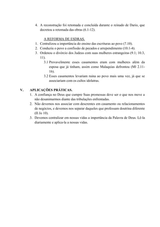 4. A reconstrução foi retomada e concluída durante o reinado de Dario, que
decretou a retomada das obras (6.1-12).
A REFORMA DE ESDRAS.
1. Centralizou a importância do ensino das escrituras ao povo (7.10).
2. Conduziu o povo a confissão de pecados e arrependimento (10.1-4).
3. Ordenou o divórcio dos Judeus com suas mulheres estrangeiras (9.1; 10.3,
11).
3.1 Provavelmente esses casamentos eram com mulheres além da
esposa que já tinham, assim como Malaquias defrontou (Ml 2.11-
16).
3.2 Esses casamentos levariam ruina ao povo mais uma vez, já que se
associariam com os cultos idolatras.
V. APLICAÇÕES PRÁTICAS.
1. A confiança no Deus que cumpre Suas promessas deve ser o que nos move a
não desanimarmos diante das tribulações enfrentadas.
2. Não devemos nos associar com descrentes em casamento ou relacionamentos
de negócios, e devemos nos separar daqueles que professam doutrina diferente
(II Jo 10).
3. Devemos centralizar em nossas vidas a importância da Palavra de Deus. Lê-la
diariamente e aplica-la a nossas vidas.
 