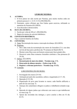 LIVRO DE NEEMIAS.
I. AUTORIA.
1. O livro parece ter sido escrito por Neemias, pois muitos trechos estão em
primeira pessoa (1.1, 12.31-13.31) (FRANKLIN).
2. Entretanto, outros afirmam que fora Esdras quem escreveu, utilizando as
memórias de Neemias (ELLISEN).
3. Essa discussão é desnecessária.
II. DATA DA ESCRITA.
1. Escrito por volta de 430 a.C. (FRANKLIN).
2. Depois do retorno do cativeiro babilônico.
III. CONTEXTO HISTÓRICO.
Veja o contexto histórico de Esdras.
IV. CONTEÚDO.
A. Tema. Reconstrução dos muros e renovação da aliança. (ELLISEN).
B. Propósito.
1. Dar a data exata da reconstrução dos muros de Jerusalém (2.1). essa data
serviria de base para a profecia das 70 semanas de Daniel (Dn 9).
2. Mostrar como Deus usou um homem comum para fazer grande obra.
3. Descrever como Deus restaurou Jerusalém conforme a Sua promessa (Jr
29.10).
C. Esboço. (ELLISEN).
1. Reconstrução do muro da cidade – Neemias (cap. 1-7).
2. Renovação da aliança mosaica – Esdras (cap. 8-10).
3. Registro e reformas posteriores – Neemias (cap. 11-13).
D. Conteúdo.
A RECONSTRUÇÃO DO MURO.
1. Investigação dos muros (2.9-16).
2. Animação por parte dos sacerdotes, nobres e magistrados (2.17, 18).
3. Oposição (2.19, 20).
4. Organização do povo para levantar os muros: cada família edificaria a
parte de sua casa (cap. 3).
5. Ameaças dos samaritanos obrigam os judeus a trabalharem armados (cap.
4).
6. Opressão de alguns judeus que cobravam com usura os que trabalhavam
no muro (cap. 5).
7. Apesar das investidas dos inimigos, o povo conclui a obra em 52 dia
(6.15).
 