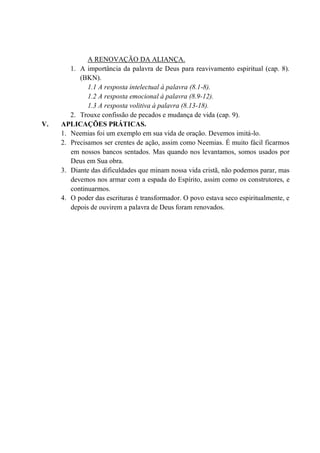 A RENOVAÇÃO DA ALIANÇA.
1. A importância da palavra de Deus para reavivamento espiritual (cap. 8).
(BKN).
1.1 A resposta intelectual à palavra (8.1-8).
1.2 A resposta emocional à palavra (8.9-12).
1.3 A resposta volitiva à palavra (8.13-18).
2. Trouxe confissão de pecados e mudança de vida (cap. 9).
V. APLICAÇÕES PRÁTICAS.
1. Neemias foi um exemplo em sua vida de oração. Devemos imitá-lo.
2. Precisamos ser crentes de ação, assim como Neemias. É muito fácil ficarmos
em nossos bancos sentados. Mas quando nos levantamos, somos usados por
Deus em Sua obra.
3. Diante das dificuldades que minam nossa vida cristã, não podemos parar, mas
devemos nos armar com a espada do Espírito, assim como os construtores, e
continuarmos.
4. O poder das escrituras é transformador. O povo estava seco espiritualmente, e
depois de ouvirem a palavra de Deus foram renovados.
 