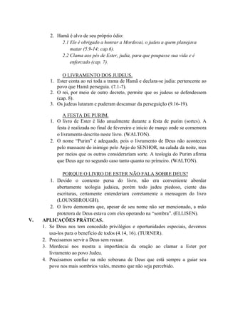 2. Hamã é alvo de seu próprio ódio:
2.1 Ele é obrigado a honrar a Mordecai, o judeu a quem planejava
matar (5.9-14; cap.6).
2.2 Clama aos pés de Ester, judia, para que poupasse sua vida e é
enforcado (cap. 7).
O LIVRAMENTO DOS JUDEUS.
1. Ester conta ao rei toda a trama de Hamã e declara-se judia: pertencente ao
povo que Hamã perseguia. (7.1-7).
2. O rei, por meio de outro decreto, permite que os judeus se defendessem
(cap. 8).
3. Os judeus lutaram e puderam descansar da perseguição (9.16-19).
A FESTA DE PURIM.
1. O livro de Ester é lido anualmente durante a festa de purim (sortes). A
festa é realizada no final de fevereiro e inicio de março onde se comemora
o livramento descrito neste livro. (WALTON).
2. O nome “Purim” é adequado, pois o livramento de Deus não aconteceu
pelo massacre do inimigo pelo Anjo do SENHOR, na calada da noite, mas
por meios que os outros considerariam sorte. A teologia do Purim afirma
que Deus age no segundo caso tanto quanto no primeiro. (WALTON).
PORQUE O LIVRO DE ESTER NÃO FALA SOBRE DEUS?
1. Devido o contexto persa do livro, não era conveniente abordar
abertamente teologia judaica, porém todo judeu piedoso, ciente das
escrituras, certamente entenderiam corretamente a mensagem do livro
(LOUNSBROUGH).
2. O livro demonstra que, apesar de seu nome não ser mencionado, a mão
protetora de Deus estava com eles operando na “sombra”. (ELLISEN).
V. APLICAÇÕES PRÁTICAS.
1. Se Deus nos tem concedido privilégios e oportunidades especiais, devemos
usa-los para o beneficio de todos (4.14, 16). (TURNER).
2. Precisamos servir a Deus sem recuar.
3. Mordecai nos mostra a importância da oração ao clamar a Ester por
livramento ao povo Judeu.
4. Precisamos confiar na mão soberana de Deus que está sempre a guiar seu
povo nos mais sombrios vales, mesmo que não seja percebido.
 