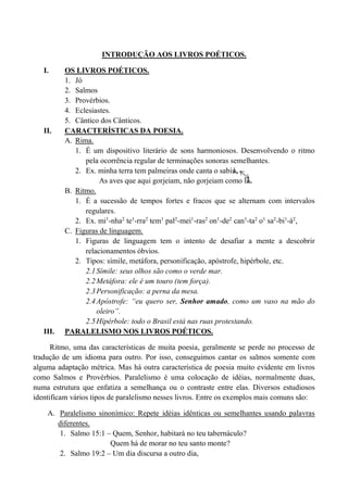 INTRODUÇÃO AOS LIVROS POÉTICOS.
I. OS LIVROS POÉTICOS.
1. Jó
2. Salmos
3. Provérbios.
4. Eclesiastes.
5. Cântico dos Cânticos.
II. CARACTERÍSTICAS DA POESIA.
A. Rima.
1. É um dispositivo literário de sons harmoniosos. Desenvolvendo o ritmo
pela ocorrência regular de terminações sonoras semelhantes.
2. Ex. minha terra tem palmeiras onde canta o sabiá,
As aves que aqui gorjeiam, não gorjeiam como lá.
B. Ritmo.
1. É a sucessão de tempos fortes e fracos que se alternam com intervalos
regulares.
2. Ex. mi1
-nha2
te1
-rra2
tem1
pal2
-mei1
-ras2
on1
-de2
can1
-ta2
o1
sa2
-bi1
-á2
,
C. Figuras de linguagem.
1. Figuras de linguagem tem o intento de desafiar a mente a descobrir
relacionamentos óbvios.
2. Tipos: símile, metáfora, personificação, apóstrofe, hipérbole, etc.
2.1Símile: seus olhos são como o verde mar.
2.2Metáfora: ele é um touro (tem força).
2.3Personificação: a perna da mesa.
2.4Apóstrofe: “eu quero ser, Senhor amado, como um vaso na mão do
oleiro”.
2.5Hipérbole: todo o Brasil está nas ruas protestando.
III. PARALELISMO NOS LIVROS POÉTICOS.
Ritmo, uma das características de muita poesia, geralmente se perde no processo de
tradução de um idioma para outro. Por isso, conseguimos cantar os salmos somente com
alguma adaptação métrica. Mas há outra característica de poesia muito evidente em livros
como Salmos e Provérbios. Paralelismo é uma colocação de idéias, normalmente duas,
numa estrutura que enfatiza a semelhança ou o contraste entre elas. Diversos estudiosos
identificam vários tipos de paralelismo nesses livros. Entre os exemplos mais comuns são:
A. Paralelismo sinonímico: Repete idéias idênticas ou semelhantes usando palavras
diferentes.
1. Salmo 15:1 – Quem, Senhor, habitará no teu tabernáculo?
Quem há de morar no teu santo monte?
2. Salmo 19:2 – Um dia discursa a outro dia,
 