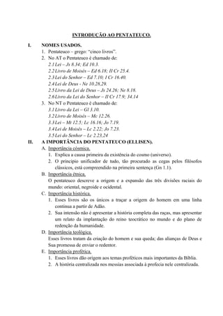 INTRODUÇÃO AO PENTATEUCO.
I. NOMES USADOS.
1. Pentateuco – grego: “cinco livros”.
2. No AT o Pentateuco é chamado de:
2.1Lei – Js 8.34; Ed 10.3.
2.2Livro de Moisés – Ed 6.18; II Cr 25.4.
2.3Lei do Senhor – Ed 7.10; I Cr 16.40.
2.4Lei de Deus - Ne 10.28,29.
2.5Livro da Lei de Deus – Js 24.26; Ne 8.18.
2.6Livro da Lei do Senhor – II Cr 17.9; 34.14
3. No NT o Pentateuco é chamado de:
3.1Livro da Lei – Gl 3.10.
3.2Livro de Moisés – Mc 12.26.
3.3Lei – Mt 12.5; Lc 16.16; Jo 7.19.
3.4Lei de Moisés – Lc 2.22; Jo 7.23.
3.5Lei do Senhor – Lc 2.23,24
II. A IMPORTÂNCIA DO PENTATEUCO (ELLISEN).
A. Importância cósmica.
1. Explica a causa primeira da existência do cosmo (universo).
2. O principio unificador de tudo, tão procurado as cegas pelos filósofos
clássicos, está compreendido na primeira sentença (Gn 1.1).
B. Importância étnica.
O pentateuco descreve a origem e a expansão das três divisões raciais do
mundo: oriental, negroide e ocidental.
C. Importância histórica.
1. Esses livros são os únicos a traçar a origem do homem em uma linha
continua a partir de Adão.
2. Sua intensão não é apresentar a história completa das raças, mas apresentar
um relato da implantação do reino teocrático no mundo e do plano de
redenção da humanidade.
D. Importância teológica.
Esses livros tratam da criação do homem e sua queda; das alianças de Deus e
Sua promessa de enviar o redentor.
E. Importância profética.
1. Esses livros dão origem aos temas proféticos mais importantes da Bíblia.
2. A história centralizada nos messias associada à profecia nele centralizada.
 