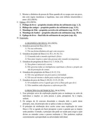 3. Mostrar a dinâmica da pessoa de Deus quando ele se ocupa com seu povo,
não com regras mecânicas e legalistas, mas com infinita misericórdia e
amor. (ELLISEN).
C. Esboço. (ELLISEN).
1. Prólogo do livro – propósito cósmico-divino do sofrimento (cap. 1, 2).
2. Diálogo dos amigos – propósito punitivo do sofrimento (cap. 3-31).
3. Monólogo de Eliú – propósito corretivo do sofrimento (cap. 32-37).
4. Monólogo do Senhor – propósito educativo do sofrimento (cap. 38-41).
5. Epílogo do livro – final feliz do sofrimento de um justo (cap. 42).
D. Exposição.
A GRANDEZA DE DEUS. (ELLISEN).
1. Grandeza pessoal de Deus (42.1-5).
1.1 Na sua soberania.
1.2 Na sua forma dinâmica de agir com seu povo.
2. Grandeza do poder de Deus (1.6; 38.1; 41.10, 11).
2.1 Comanda todo o mundo espiritual e físico.
2.2 Seu amor inspira o amor das pessoas não visando recompensas.
3. Grandeza do programa de Deus (1.6, 7; 19.26, 27).
3.1 Seu plano é universal e eterno.
3.2 Ele governa todas as inteligências espirituais e físicas e propôs um
dia de prestação de contas.
4. Grandeza dos propósitos de Deus (1.8-12; 2.3).
4.1 Ele visa aperfeiçoar seu povo para a eternidade.
4.2 Ele usa até mesmo o diabo para realizar seus propósitos.
5. Grandeza do povo de Deus (1.20-22; 13.15; 23.10).
5.1 O verdadeiro servo é aquele que serve a Deus pelo que ele é.
5.2 Eles também estão dispostos a sofrerem por Ele.
O PRINCÍPIO DA RETRIBUIÇÃO. (WALTON).
1. Esse princípio serve de explicação popular para as mudanças na sorte de
indivíduos e nações: se certa pessoa é justa, prosperará. Se é ímpia,
sofrerá.
2. Os amigos de Jó estavam discutindo a situação dele a partir deste
principio, mas, tal princípio não se aplica a todas as situações.
3. O princípio de retribuição deve aceito como uma explicação de como
Deus é. Ele se agrada em fazer prosperar o justo e garante que os ímpios
serão punidos. Contudo, o princípio não pode ser usado para exigir a ação
divina ou entender como a pessoa realmente é. Não podemos explicar
coerentemente a prosperidade ou adversidade individual.
 