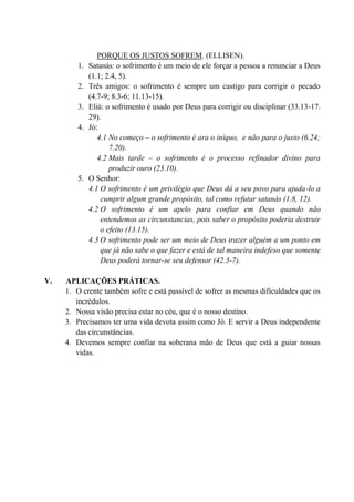 PORQUE OS JUSTOS SOFREM. (ELLISEN).
1. Satanás: o sofrimento é um meio de ele forçar a pessoa a renunciar a Deus
(1.1; 2.4, 5).
2. Três amigos: o sofrimento é sempre um castigo para corrigir o pecado
(4.7-9; 8.3-6; 11.13-15).
3. Eliú: o sofrimento é usado por Deus para corrigir ou disciplinar (33.13-17.
29).
4. Jó:
4.1 No começo – o sofrimento é ara o iníquo, e não para o justo (6.24;
7.20).
4.2 Mais tarde – o sofrimento é o processo refinador divino para
produzir ouro (23.10).
5. O Senhor:
4.1 O sofrimento é um privilégio que Deus dá a seu povo para ajuda-lo a
cumprir algum grande propósito, tal como refutar satanás (1.8, 12).
4.2 O sofrimento é um apelo para confiar em Deus quando não
entendemos as circunstancias, pois saber o propósito poderia destruir
o efeito (13.15).
4.3 O sofrimento pode ser um meio de Deus trazer alguém a um ponto em
que já não sabe o que fazer e está de tal maneira indefeso que somente
Deus poderá tornar-se seu defensor (42.3-7).
V. APLICAÇÕES PRÁTICAS.
1. O crente também sofre e está passível de sofrer as mesmas dificuldades que os
incrédulos.
2. Nossa visão precisa estar no céu, que é o nosso destino.
3. Precisamos ter uma vida devota assim como Jó. E servir a Deus independente
das circunstâncias.
4. Devemos sempre confiar na soberana mão de Deus que está a guiar nossas
vidas.
 
