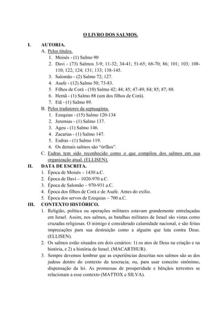 O LIVRO DOS SALMOS.
I. AUTORIA.
A. Pelos títulos.
1. Moisés - (1) Salmo 90
2. Davi - (73) Salmos 3-9; 11-32; 34-41; 51-65; 68-70; 86; 101; 103; 108-
110; 122; 124; 131; 133; 138-145.
3. Salomão - (2) Salmo 72; 127.
4. Asafe - (12) Salmo 50; 73-83.
5. Filhos de Corá - (10) Salmo 42; 44; 45; 47-49; 84; 85; 87; 88.
6. Hemã - (1) Salmo 88 (um dos filhos de Corá).
7. Etã - (1) Salmo 89.
B. Pelos tradutores da septuaginta.
1. Ezequias - (15) Salmo 120-134
2. Jeremias - (1) Salmo 137.
3. Ageu - (1) Salmo 146.
4. Zacarias - (1) Salmo 147.
5. Esdras - (1) Salmo 119.
6. Os demais salmos são “órfãos”.
C. Esdras tem sido reconhecido como o que compilou dos salmos em sua
organização atual. (ELLISEN).
II. DATA DE ESCRITA.
1. Época de Moisés – 1430 a.C.
2. Época de Davi – 1020-970 a.C.
3. Época de Salomão – 970-931 a.C.
4. Época dos filhos de Corá e de Asafe. Antes do exílio.
5. Época dos servos de Ezequias – 700 a.C.
III. CONTEXTO HISTÓRICO.
1. Religião, política ou operações militares estavam grandemente entrelaçadas
em Israel. Assim, nos salmos, as batalhas militares de Israel são vistas como
cruzadas religiosas. O inimigo é considerado calamidade nacional, e são feitas
imprecações para sua destruição como a alguém que luta contra Deus.
(ELLISEN).
2. Os salmos estão situados em dois cenários: 1) os atos de Deus na criação e na
história, e 2) a história de Israel. (MACARTHUR).
3. Sempre devemos lembrar que as experiências descritas nos salmos são as dos
judeus dentro do contexto da teocracia; ou, para usar conceito sinônimo,
dispensação da lei. As promessas de prosperidade e bênçãos terrestres se
relacionam a esse contexto (MATTOX e SILVA).
 
