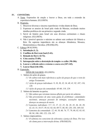 IV. CONTEÚDO.
A. Tema. Expressões de oração e louvor a Deus, em toda a extensão da
experiência humana. (ELLISEN).
B. Propósito.
1. Descrever diversas e sinceras experiências vividas diante de Deus.
2. Expressar os anseios de Israel pela vinda do Messias, revelando muitos
detalhes proféticos de sua primeira e segunda vinda.
3. Servir de hinário para Israel em seus diversos cerimoniais e rituais
religiosos. (ELLISEN).
4. Não é possível apreciar o máximo os salmos sem conhecer de Gênesis a
Reis. De suprema importância são as alianças Abraãmica, Mosaica,
Deuteronômica e Davídica. (FRANKLIN).
C. Esboço (WALTON).
1. Introdução (1, 2).
2. Conflitos de Davi com Saul (3-41).
3. Reinado de Davi ( 42-72).
4. Crise assíria (73-89).
5. Introspecção sobre a destruição do templo e o exílio ( 90-106).
6. Louvor e reflexão sobre o retorno e a nova era (107-145).
7. Louvor final (146-150).
D. Exposição.
TIPOS DE SALMOS. (ELLISEN).
1. Salmos de ações de graças.
1.1 Os salmos tem mais referência a ações de graças do que o resto do
antigo Testamento.
1.2 Ações de graças individuais: 9, 10, 30, 32, 34, 40, 41, 92, 107, 116,
138.
1.3 Ações de graças da comunidade: 65-68, 118, 129.
2. Salmos de lamento ou queixa.
2.1 São salmos que retratam intensa aflição por parte do salmista.
2.2 São provenientes de uma vasta gama de problemas: calamidades
nacionais, ameaças pessoais de inimigos, acusações injustas,
doenças ou ameaças de morte.
2.3 Lamentos individuais: 5-7, 13, 17, 22, 25, 26, 28, 35, 36, 38, 39,
42, 43, 51, 54-57, 59, 61, 63, 64, 69-71, 86, 88, 120, 130, 140-143.
2.4 Lamentos da comunidade: 12, 44, 58, 60, 74, 77, 79, 80, 82, 83, 85,
90, 94, 106, 108, 123, 126, 147.
3. Salmos imprecatórios.
3.1 O salmista era consciente da soberania e justiça de Deus. Por isso
ele clama para a intervenção divina. (FRANKLIN).
 