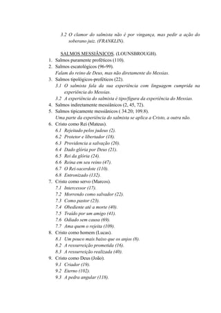 3.2 O clamor do salmista não é por vingança, mas pedir a ação do
soberano juiz. (FRANKLIN).
SALMOS MESSIÂNICOS. (LOUNSBROUGH).
1. Salmos puramente proféticos (110).
2. Salmos escatológicos (96-99).
Falam do reino de Deus, mas não diretamente do Messias.
3. Salmos tipológicos-proféticos (22).
3.1 O salmista fala da sua experiência com linguagem cumprida na
experiência do Messias.
3.2 A experiência do salmista é tipo/figura da experiência do Messias.
4. Salmos indiretamente messiânicos (2, 45, 72).
5. Salmos tipicamente messiânicos ( 34.20; 109.8).
Uma parte da experiência do salmista se aplica a Cristo, a outra não.
6. Cristo como Rei (Mateus).
6.1 Rejeitado pelos judeus (2).
6.2 Protetor e libertador (18).
6.3 Providencia a salvação (20).
6.4 Dado glória por Deus (21).
6.5 Rei da glória (24).
6.6 Reina em seu reino (47).
6.7 O Rei-sacerdote (110).
6.8 Entronizado (132).
7. Cristo como servo (Marcos).
7.1 Intercessor (17).
7.2 Morrendo como salvador (22).
7.3 Como pastor (23).
7.4 Obediente até a morte (40).
7.5 Traído por um amigo (41).
7.6 Odiado sem causa (69).
7.7 Ama quem o rejeita (109).
8. Cristo como homem (Lucas).
8.1 Um pouco mais baixo que os anjos (8).
8.2 A ressurreição prometida (16).
8.3 A ressurreição realizada (40).
9. Cristo como Deus (João).
9.1 Criador (19).
9.2 Eterno (102).
9.3 A pedra angular (118).
 