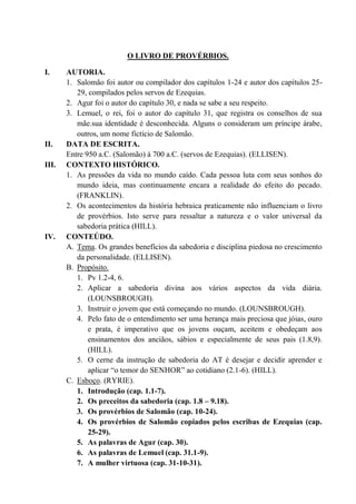 O LIVRO DE PROVÉRBIOS.
I. AUTORIA.
1. Salomão foi autor ou compilador dos capítulos 1-24 e autor dos capítulos 25-
29, compilados pelos servos de Ezequias.
2. Agur foi o autor do capítulo 30, e nada se sabe a seu respeito.
3. Lemuel, o rei, foi o autor do capítulo 31, que registra os conselhos de sua
mãe.sua identidade é desconhecida. Alguns o consideram um príncipe árabe,
outros, um nome fictício de Salomão.
II. DATA DE ESCRITA.
Entre 950 a.C. (Salomão) à 700 a.C. (servos de Ezequias). (ELLISEN).
III. CONTEXTO HISTÓRICO.
1. As pressões da vida no mundo caído. Cada pessoa luta com seus sonhos do
mundo ideia, mas continuamente encara a realidade do efeito do pecado.
(FRANKLIN).
2. Os acontecimentos da história hebraica praticamente não influenciam o livro
de provérbios. Isto serve para ressaltar a natureza e o valor universal da
sabedoria prática (HILL).
IV. CONTEÚDO.
A. Tema. Os grandes benefícios da sabedoria e disciplina piedosa no crescimento
da personalidade. (ELLISEN).
B. Propósito.
1. Pv 1.2-4, 6.
2. Aplicar a sabedoria divina aos vários aspectos da vida diária.
(LOUNSBROUGH).
3. Instruir o jovem que está começando no mundo. (LOUNSBROUGH).
4. Pelo fato de o entendimento ser uma herança mais preciosa que jóias, ouro
e prata, é imperativo que os jovens ouçam, aceitem e obedeçam aos
ensinamentos dos anciãos, sábios e especialmente de seus pais (1.8,9).
(HILL).
5. O cerne da instrução de sabedoria do AT é desejar e decidir aprender e
aplicar “o temor do SENHOR” ao cotidiano (2.1-6). (HILL).
C. Esboço. (RYRIE).
1. Introdução (cap. 1.1-7).
2. Os preceitos da sabedoria (cap. 1.8 – 9.18).
3. Os provérbios de Salomão (cap. 10-24).
4. Os provérbios de Salomão copiados pelos escribas de Ezequias (cap.
25-29).
5. As palavras de Agur (cap. 30).
6. As palavras de Lemuel (cap. 31.1-9).
7. A mulher virtuosa (cap. 31-10-31).
 