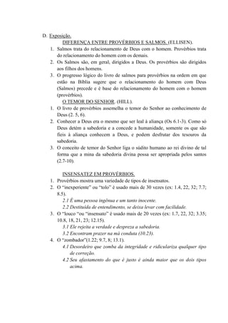 D. Exposição.
DIFERENÇA ENTRE PROVÉRBIOS E SALMOS. (ELLISEN).
1. Salmos trata do relacionamento de Deus com o homem. Provérbios trata
do relacionamento do homem com os demais.
2. Os Salmos são, em geral, dirigidos a Deus. Os provérbios são dirigidos
aos filhos dos homens.
3. O progresso lógico do livro de salmos para provérbios na ordem em que
estão na Bíblia sugere que o relacionamento do homem com Deus
(Salmos) precede e é base do relacionamento do homem com o homem
(provérbios).
O TEMOR DO SENHOR. (HILL).
1. O livro de provérbios assemelha o temor do Senhor ao conhecimento de
Deus (2. 5, 6).
2. Conhecer a Deus era o mesmo que ser leal à aliança (Os 6.1-3). Como só
Deus detém a sabedoria e a concede a humanidade, somente os que são
fieis à aliança conhecem a Deus, e podem desfrutar dos tesouros da
sabedoria.
3. O conceito de temor do Senhor liga o súdito humano ao rei divino de tal
forma que a mina da sabedoria divina possa ser apropriada pelos santos
(2.7-10).
INSENSATEZ EM PROVÉRBIOS.
1. Provérbios mostra uma variedade de tipos de insensatos.
2. O “inexperiente” ou “tolo” é usado mais de 30 vezes (ex: 1.4, 22, 32; 7.7;
8.5).
2.1 É uma pessoa ingênua e um tanto inocente.
2.2 Destituída de entendimento, se deixa levar com facilidade.
3. O “louco “ou “insensato” é usado mais de 20 vezes (ex: 1.7, 22, 32; 3.35;
10.8, 18, 21, 23; 12.15).
3.1 Ele rejeita a verdade e despreza a sabedoria.
3.2 Encontram prazer na má conduta (10.23).
4. O “zombador”(1.22; 9.7, 8; 13.1).
4.1 Desordeiro que zomba da integridade e ridiculariza qualquer tipo
de correção.
4.2 Seu afastamento do que é justo é ainda maior que os dois tipos
acima.
 