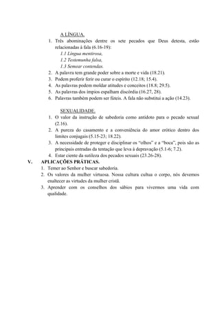 A LÍNGUA.
1. Três abominações dentre os sete pecados que Deus detesta, estão
relacionadas à fala (6.16-19):
1.1 Língua mentirosa,
1.2 Testemunha falsa,
1.3 Semear contendas.
2. A palavra tem grande poder sobre a morte e vida (18.21).
3. Podem proferir ferir ou curar o espírito (12.18; 15.4).
4. As palavras podem moldar atitudes e conceitos (18.8; 29.5).
5. As palavras dos ímpios espalham discórdia (16.27, 28).
6. Palavras também podem ser fúteis. A fala não substitui a ação (14.23).
SEXUALIDADE.
1. O valor da instrução de sabedoria como antídoto para o pecado sexual
(2.16).
2. A pureza do casamento e a conveniência do amor erótico dentro dos
limites conjugais (5.15-23; 18.22).
3. A necessidade de proteger e disciplinar os “olhos” e a “boca”, pois são as
principais entradas da tentação que leva à depravação (5.1-6; 7.2).
4. Estar ciente da sutileza dos pecados sexuais (23.26-28).
V. APLICAÇÕES PRÁTICAS.
1. Temer ao Senhor e buscar sabedoria.
2. Os valores da mulher virtuosa. Nossa cultura cultua o corpo, nós devemos
enaltecer as virtudes da mulher cristã.
3. Aprender com os conselhos dos sábios para vivermos uma vida com
qualidade.
 
