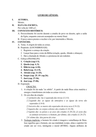 LIVRO DE GÊNESIS.
I. AUTORIA.
Moisés.
II. DATA DA ESCRITA.
Por volta de 1440 a.C.
III. CONTEXTO HISTÓRICO.
A. Provavelmente foi escrito durante a estadia do povo no deserto, após a saída
do Egito, enquanto estavam acampados no monte Sinai.
B. O povo estava prestes a receber a lei, por intermédio e Moisés.
IV. CONTEÚDO.
A. Tema. A origem de todas as coisas.
B. Propósito. (LOUNSBROUGH).
1. Registrar o começo da criação.
2. Lançar base para o resto da Bíblia (criação, queda, Abraão e alianças).
3. Dar a chamada de Abraão e a promessa de um redentor.
C. Esboço (FRANKLIN):
1. Criação (cap.1-3).
2. Queda (cap. 4, 5).
3. Dilúvio (cap. 6-10).
4. Babel (cap. 11.1-9).
5. Abraão (cap. 11-25).
6. Isaque (cap. 25. 19- cap.26).
7. Jacó (cap. 27-36).
8. José (cap. 37-50).
D. Exposição.
CRIAÇÃO.
1. A criação foi do nada “ex nihilo”. A partir do nada Deus criou matéria e
energia e transformou em todas as coisas visíveis.
2. Os seis dias da criação:
2.1primeiro dia: luz é separada das trevas (1.3-5).
2.2segundo dia: as águas da atmosfera e as águas da terra são
separadas (1.6-8).
2.3terceiro dia: os mares são separados da terra seca (1.9-13).
2.4quarto dia: os corpos celestes são criados (1.14-19).
2.5quinto dia: os peixes e as aves são criados (1.20-23). f) sexto dia:
os animais terrestres e o homem, por último, são criados (1.24-27).
2.6 sétimo dia: deu parou de criar.
3. Teologia implícita: o homem foi criado à imagem e semelhança de Deus.
Isso significa que o homem, em sua totalidade (corpo, alma e espirito) foi
criado um ser vivo, inteligente e moral (RYRIE). Alguns atributos de
 