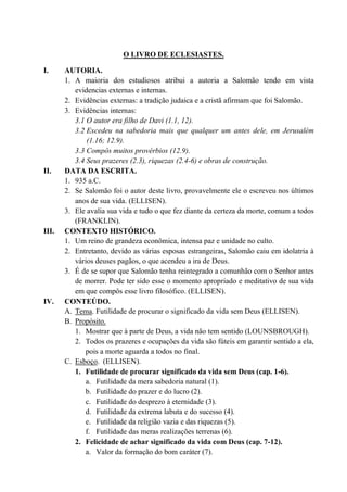 O LIVRO DE ECLESIASTES.
I. AUTORIA.
1. A maioria dos estudiosos atribui a autoria a Salomão tendo em vista
evidencias externas e internas.
2. Evidências externas: a tradição judaica e a cristã afirmam que foi Salomão.
3. Evidências internas:
3.1 O autor era filho de Davi (1.1, 12).
3.2 Excedeu na sabedoria mais que qualquer um antes dele, em Jerusalém
(1.16; 12.9).
3.3 Compôs muitos provérbios (12.9).
3.4 Seus prazeres (2.3), riquezas (2.4-6) e obras de construção.
II. DATA DA ESCRITA.
1. 935 a.C.
2. Se Salomão foi o autor deste livro, provavelmente ele o escreveu nos últimos
anos de sua vida. (ELLISEN).
3. Ele avalia sua vida e tudo o que fez diante da certeza da morte, comum a todos
(FRANKLIN).
III. CONTEXTO HISTÓRICO.
1. Um reino de grandeza econômica, intensa paz e unidade no culto.
2. Entretanto, devido as várias esposas estrangeiras, Salomão caiu em idolatria à
vários deuses pagãos, o que acendeu a ira de Deus.
3. É de se supor que Salomão tenha reintegrado a comunhão com o Senhor antes
de morrer. Pode ter sido esse o momento apropriado e meditativo de sua vida
em que compôs esse livro filosófico. (ELLISEN).
IV. CONTEÚDO.
A. Tema. Futilidade de procurar o significado da vida sem Deus (ELLISEN).
B. Propósito.
1. Mostrar que à parte de Deus, a vida não tem sentido (LOUNSBROUGH).
2. Todos os prazeres e ocupações da vida são fúteis em garantir sentido a ela,
pois a morte aguarda a todos no final.
C. Esboço. (ELLISEN).
1. Futilidade de procurar significado da vida sem Deus (cap. 1-6).
a. Futilidade da mera sabedoria natural (1).
b. Futilidade do prazer e do lucro (2).
c. Futilidade do desprezo à eternidade (3).
d. Futilidade da extrema labuta e do sucesso (4).
e. Futilidade da religião vazia e das riquezas (5).
f. Futilidade das meras realizações terrenas (6).
2. Felicidade de achar significado da vida com Deus (cap. 7-12).
a. Valor da formação do bom caráter (7).
 