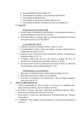 b. Responsabilidade do bom cidadão (8).
c. Necessidade de considerar a vida em função da morte (9).
d. Necessidade de sabedoria (10).
e. Necessidade de semear para colheita vindoura (11).
f. Necessidade de lembrar-se de Deus nos dias da mocidade (12).
D. Exposição.
REJEIÇÃO DO NATURALISMO.
1. O autor expõe a futilidade de uma filosofia de vida puramente baseada na
sabedoria natural como um fim em si mesmo.
2. Outra advertência é a cautela quanto às concepções naturalistas de muitos
livros persuasivos (12.12). (ELLISEN).
A ALEGRIA DE VIVER.
1. Alegrar-se somente em prazeres carnais é tolice (2.1-10).
2. A prosperidade do ímpio é motivo de alegria, visto que contribuirá para a
prosperidade do justo (2.24-26).
3. Alegrar-se com os labores da vida é uma dádiva de Deus. A injustiça será
cuidada por Deus (3.12, 13).
4. A riqueza, embora não seja em si um motivo de alegria, não deve ser
rejeitada, mas recebida como uma dádiva de Deus (5.18-20).
5. Até mesmo num funeral os piedosos devem sentir-se felizes. A sabedoria
divina dá animo na adversidade também (7.3, 14).
ETERNIDADE E JULGAMENTO.
1. Deus pôs no coração do homem o anseio pela eternidade (12.14).
2. Deus há de trazer todas as obras a serem julgadas.
3. O homem foi criado para viver eternamente, e deve se preparar enquanto
estão nessa vida (12.7).
V. APLICAÇÕES PRÁTICAS.
1. Todas as empreitadas da vida são ciclos e não devem ser encaradas como
nossa razão de existência, mas como dádivas de Deus.
2. Há espaço em nossas vidas para a apreciação das bênçãos materiais. Mas o
usufruto dessas bênçãos não pode nos escravizar.
3. Nosso futuro é a morte (ou o arrebatamento), então precisamos dar o máximo
de nós a Deus.
4. A sabedoria é algo urgente a desenvolvermos em nossa breve passagem por
essa terra.
 
