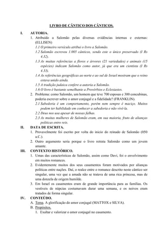 LIVRO DE CÂNTICO DOS CÂNTICOS.
I. AUTORIA.
1. Atribuído a Salomão pelas diversas evidências internas e externas:
(ELLISEN)
1.1 O primeiro versículo atribui o livro a Salomão.
1.2 Salomão escreveu 1.005 cânticos, sendo este o único preservado (I Rs
4.32).
1.3 As muitas referências a flores e árvores (21 variedades) e animais (15
espécies) indicam Salomão como autor, já que era um cientista (I Rs
4.33).
1.4 As referências geográficas ao norte e ao sul de Israel mostram que o reino
estava unido ainda.
1.5 A tradição judaica confere a autoria a Salomão.
1.6 O livro é bastante semelhante a Provérbios e Eclesiastes.
2. Problema: como Salomão, um homem que teve 700 esposas e 300 concubinas,
poderia escrever sobre o amor conjugal e a fidelidade? (FRANKLIN).
2.1 Sabedoria é um comportamento, porém nem sempre é maciço. Muitos
podem ter habilidade em conhecer a sabedoria e não vivê-la.
2.2 Deus nos usa apesar de nossas falhas.
2.3 As muitas mulheres de Salomão eram, em sua maioria, fruto de alianças
politicas entre reis.
II. DATA DE ESCRITA.
1. Provavelmente foi escrito por volta do inicio do reinado de Salomão (050
a.C.).
2. Outro argumento seria porque o livro retrata Salomão como um jovem
amante.
III. CONTEXTO HISTÓRICO.
1. Umas das características de Salomão, assim como Davi, foi o envolvimento
em muitos romances.
2. Evidentemente muitos dos seus casamentos foram motivados por alianças
políticas entre nações. Daí, o realce entre o romance descrito neste cântico ser
singular, uma vez que a amada não se tratava de uma rica princesa, mas de
uma donzela de origem humilde.
3. Em Israel os casamentos eram de grande importância para as famílias. Os
vestíveis de núpcias costumavam durar uma semana, e os noivos eram
tratados de forma singular.
IV. CONTEÚDO.
A. Tema. A glorificação do amor conjugal (MATTOX e SILVA).
B. Propósitos.
1. Exaltar e valorizar o amor conjugal no casamento.
 