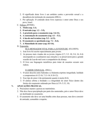 2. O significado deste livro é um antidoto contra a perversão sexual e a
decadência da instituição do casamento (HILL).
3. Por aplicação. O conteúdo deste livro expressa o amor entre Deus e seu
povo, Israel.
C. Esboço. (RYRIE).
1. Título (cap. 1.1).
2. O noivado (cap. 1.2 – 3.5).
3. A procissão para o casamento (cap. 3.6-11).
4. A consumação do casamento (cap. 4.1 – 5.1).
5. A lua-de-mel termina (cap. 5.2 – 6.13).
6. O casamento se aprofunda (cap. 7.1 – 8.4).
7. A Maturidade do amor (cap. 8.5-14).
D. Exposição.
SUA MENSAGEM VITAL PARA A JUVENTUDE. (ELLISEN).
1. Este livro foi escrito especialmente para jovens.
2. As pessoas mais visadas são as jovens virgens (2.7; 3.5. 10; 5.8, 16; 8.4)
encorajando-as a acalmarem suas emoções e se preservarem para a grande
ocasião da Lua-de-mel com o companheiro da aliança.
3. O livro usa linguagem metafórica para tratar de assuntos sexuais sem
rudeza.
O AMOR CONJUGAL. (HILL).
1. O amor descrito entre Salomão e a Sulamita exprime integridade, lealdade
e compromisso (4.12-16; 7.11-14; 8.10-12).
2. Esse tipo de amor é tão permanente quanto à morte (8.6).
3. O cântico afirma a bondade e a integridade do amor físico dentro dos
limites do casamento ordenado por Deus (cf. Pv 5.15, 18).
V. APLICAÇÕES PRÁTICAS.
1. Precisamos manter a pureza no matrimônio.
2. Não deve haver precipitação por parte dos namorados, pois o amor físico deve
ser desfrutado no casamento.
3. O casamento não deve ser uma batalha entre duas pessoas, mas deve consistir
de amizade, comunhão e respeito.
 