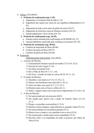 C. Esboço. (ELLISEN).
1. Profecias de condenação (cap. 1-35).
a. Julgamento e livramento final de Sião (1-12).
b. Julgamento das nações por causa de sua orgulhosa independência (13-
23).
c. Julgamento de toda a terra antes da glória do reino (24-27).
d. Julgamento de Israel por causa de alianças seculares (28-33).
e. Grande julgamento e favor divino (24, 35).
2. Profecias de confirmação (cap. 36-39).
a. Ameaça assíria afastada pela confirmação no SENHOR (36, 37).
b. Ameaça babilônica anunciada pela confiança nos homens (38, 39).
3. Profecias de consolação (cap. 40-66).
a. Conforto da majestade de Deus (40-48).
b. Conforto da graça de Deus (49-57).
c. Conforto da glória de Deus (58-66).
D. Exposição.
CRISTOLOGIA EM ISAÍAS. (ELLISEN).
1. A pessoa do Messias.
1.1 Genuinamente humano nascido de mulher (7.14; 9.6; 53.2).
1.2 Nascido de uma virgem (7.14).
1.3 Ser Deus encarnado (9.6).
1.4 Ser o Filho de Davi (9.7; 11.1, 10).
1.5 Ser Javé, o criador de todas as coisas (44.24; 45.11, 12).
2. O caráter do Messias.
2.1 Humilde e sem atrativos (7.14, 15; 53.2, 3).
2.2 Manso, não barulhento nem rude (40.11; 42, 3).
2.3 Justo em todas suas ações (9.7; 11.5; 32.1).
2.4 Bondoso para com os fracos e aflitos (61.1).
2.5 Irado e vingativo para com os perversos impenitentes (11.4; 63.1-4).
3. A obra do Messias.
3.1 Ser apresentado por um precursor (40.3).
3.2 Ser ungido para operar com o poder do Espírito Santo (11.2-4;
61.1).
3.3 Pregar e aconselhar como profeta (11.2-4).
3.4 Realizar muitos milagres, especialmente na segunda vinda (33.4, 6).
3.5 Ser desacreditado em sua própria geração (53.1).
3.6 Morrer com os ímpios e ser sepultado com os ricos (53.9).
3.7 Ser traspassado e moído pelas nossas iniquidades (53.5).
3.8 Receber sobre si as iniquidades de todas as pessoas, por ordem de
Deus (53.6).
 